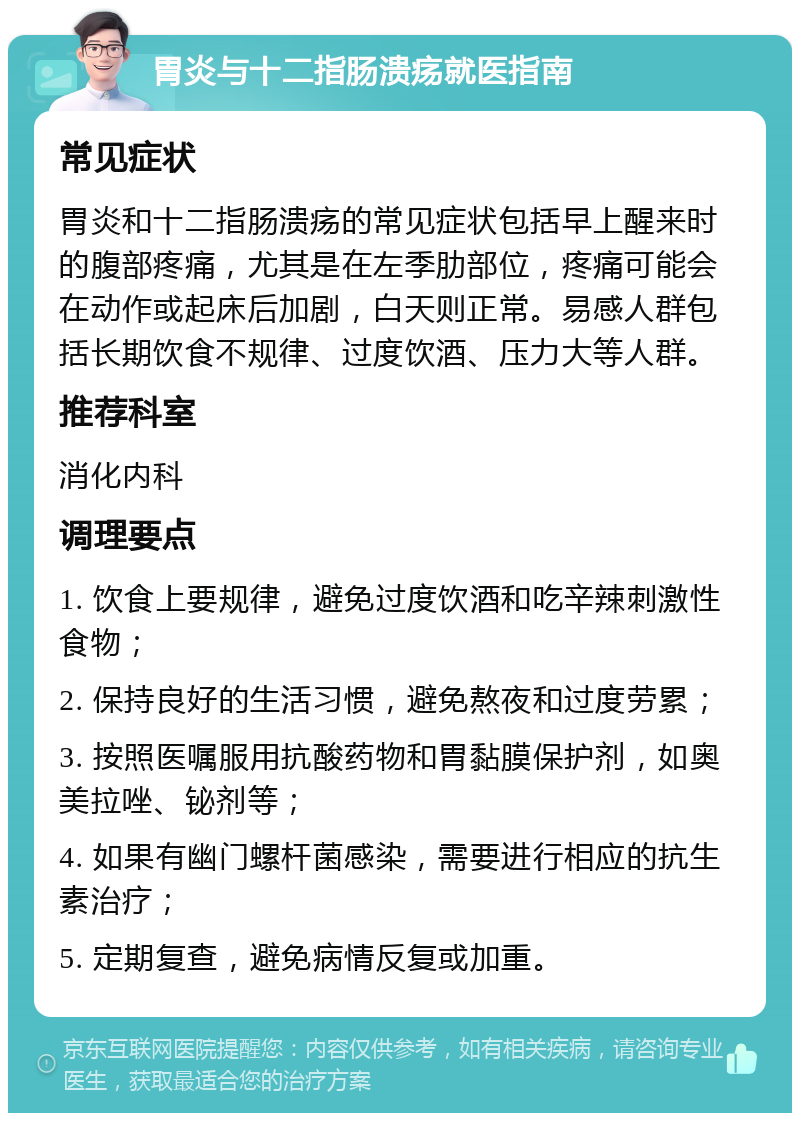 胃炎与十二指肠溃疡就医指南 常见症状 胃炎和十二指肠溃疡的常见症状包括早上醒来时的腹部疼痛，尤其是在左季肋部位，疼痛可能会在动作或起床后加剧，白天则正常。易感人群包括长期饮食不规律、过度饮酒、压力大等人群。 推荐科室 消化内科 调理要点 1. 饮食上要规律，避免过度饮酒和吃辛辣刺激性食物； 2. 保持良好的生活习惯，避免熬夜和过度劳累； 3. 按照医嘱服用抗酸药物和胃黏膜保护剂，如奥美拉唑、铋剂等； 4. 如果有幽门螺杆菌感染，需要进行相应的抗生素治疗； 5. 定期复查，避免病情反复或加重。