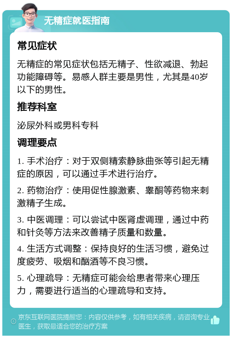 无精症就医指南 常见症状 无精症的常见症状包括无精子、性欲减退、勃起功能障碍等。易感人群主要是男性，尤其是40岁以下的男性。 推荐科室 泌尿外科或男科专科 调理要点 1. 手术治疗：对于双侧精索静脉曲张等引起无精症的原因，可以通过手术进行治疗。 2. 药物治疗：使用促性腺激素、睾酮等药物来刺激精子生成。 3. 中医调理：可以尝试中医肾虚调理，通过中药和针灸等方法来改善精子质量和数量。 4. 生活方式调整：保持良好的生活习惯，避免过度疲劳、吸烟和酗酒等不良习惯。 5. 心理疏导：无精症可能会给患者带来心理压力，需要进行适当的心理疏导和支持。