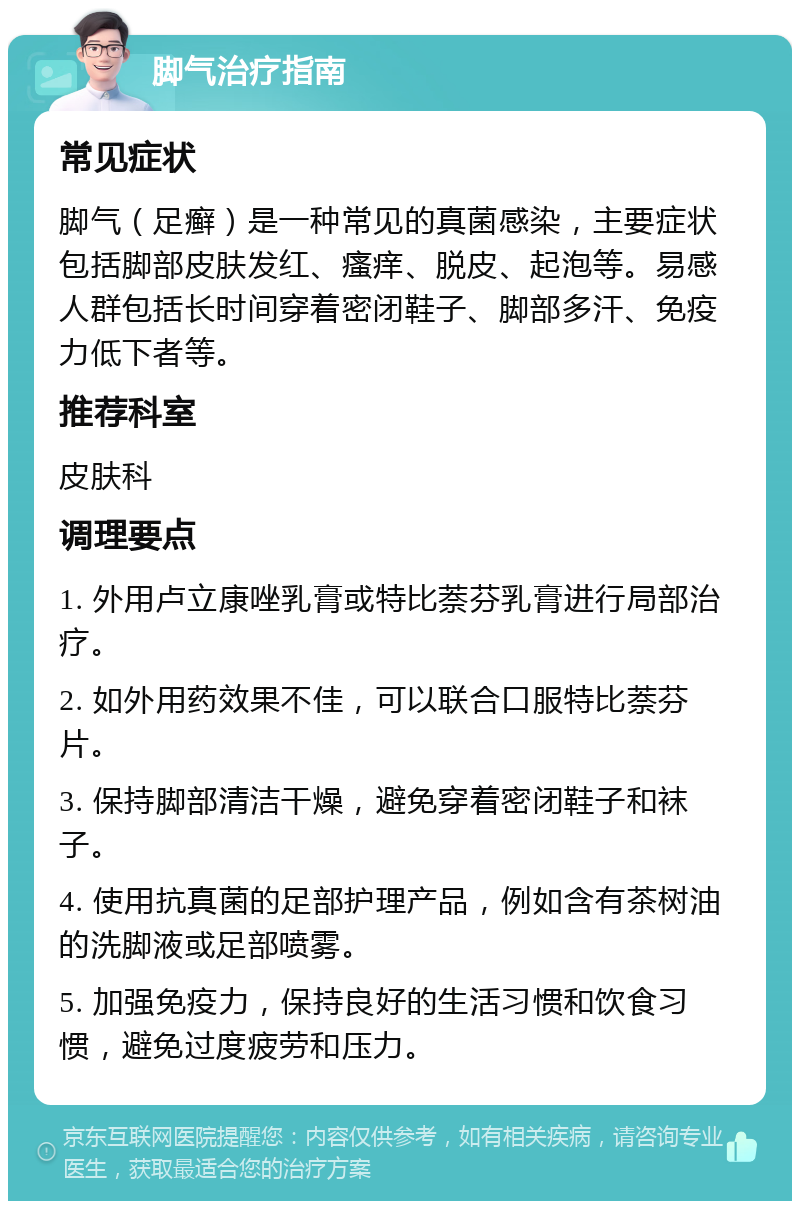 脚气治疗指南 常见症状 脚气（足癣）是一种常见的真菌感染，主要症状包括脚部皮肤发红、瘙痒、脱皮、起泡等。易感人群包括长时间穿着密闭鞋子、脚部多汗、免疫力低下者等。 推荐科室 皮肤科 调理要点 1. 外用卢立康唑乳膏或特比萘芬乳膏进行局部治疗。 2. 如外用药效果不佳，可以联合口服特比萘芬片。 3. 保持脚部清洁干燥，避免穿着密闭鞋子和袜子。 4. 使用抗真菌的足部护理产品，例如含有茶树油的洗脚液或足部喷雾。 5. 加强免疫力，保持良好的生活习惯和饮食习惯，避免过度疲劳和压力。