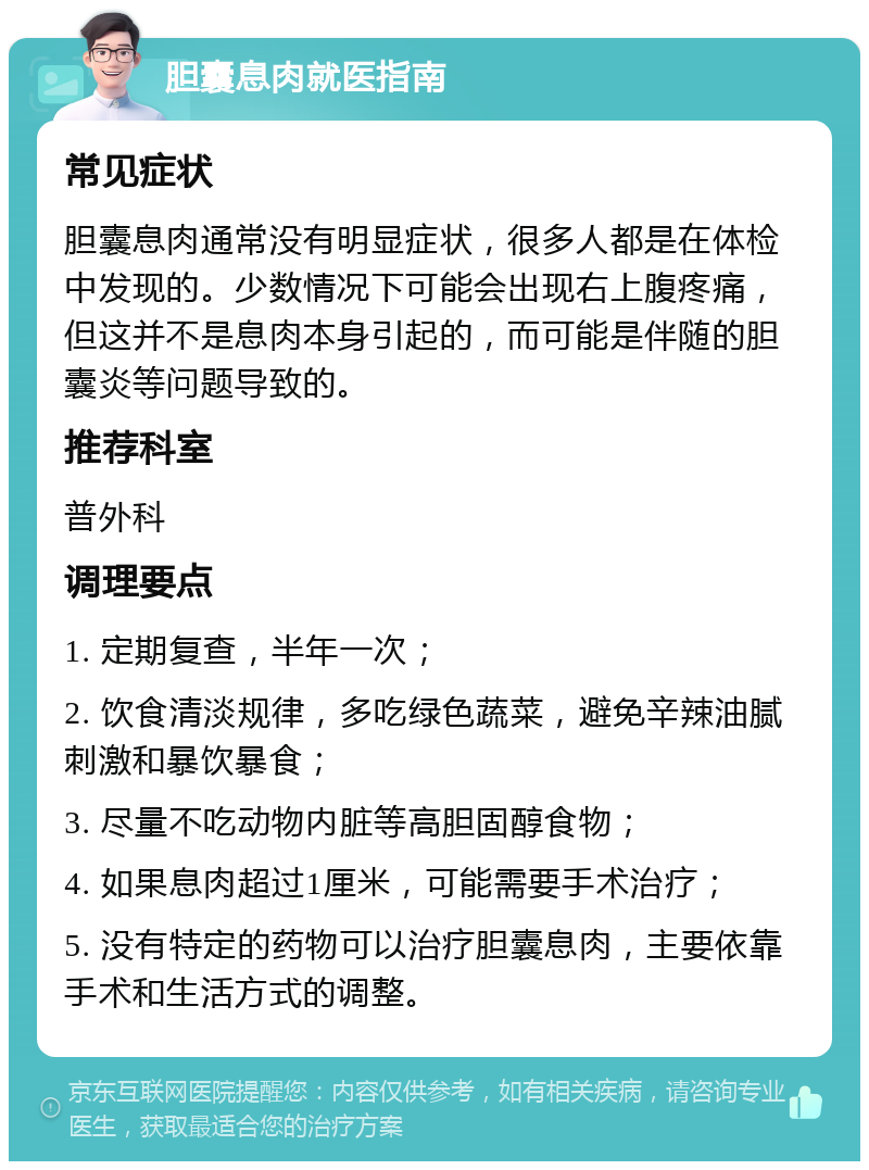 胆囊息肉就医指南 常见症状 胆囊息肉通常没有明显症状，很多人都是在体检中发现的。少数情况下可能会出现右上腹疼痛，但这并不是息肉本身引起的，而可能是伴随的胆囊炎等问题导致的。 推荐科室 普外科 调理要点 1. 定期复查，半年一次； 2. 饮食清淡规律，多吃绿色蔬菜，避免辛辣油腻刺激和暴饮暴食； 3. 尽量不吃动物内脏等高胆固醇食物； 4. 如果息肉超过1厘米，可能需要手术治疗； 5. 没有特定的药物可以治疗胆囊息肉，主要依靠手术和生活方式的调整。