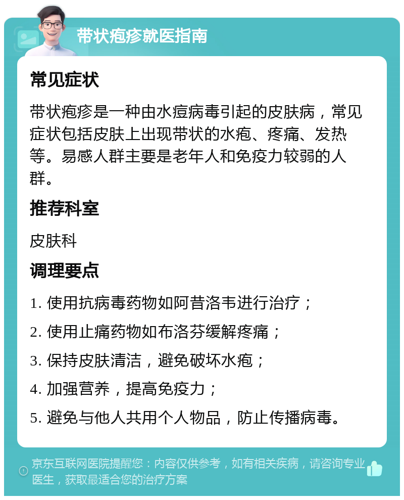 带状疱疹就医指南 常见症状 带状疱疹是一种由水痘病毒引起的皮肤病，常见症状包括皮肤上出现带状的水疱、疼痛、发热等。易感人群主要是老年人和免疫力较弱的人群。 推荐科室 皮肤科 调理要点 1. 使用抗病毒药物如阿昔洛韦进行治疗； 2. 使用止痛药物如布洛芬缓解疼痛； 3. 保持皮肤清洁，避免破坏水疱； 4. 加强营养，提高免疫力； 5. 避免与他人共用个人物品，防止传播病毒。