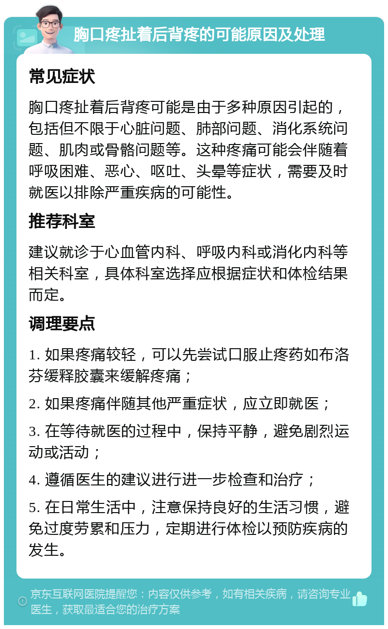 胸口疼扯着后背疼的可能原因及处理 常见症状 胸口疼扯着后背疼可能是由于多种原因引起的，包括但不限于心脏问题、肺部问题、消化系统问题、肌肉或骨骼问题等。这种疼痛可能会伴随着呼吸困难、恶心、呕吐、头晕等症状，需要及时就医以排除严重疾病的可能性。 推荐科室 建议就诊于心血管内科、呼吸内科或消化内科等相关科室，具体科室选择应根据症状和体检结果而定。 调理要点 1. 如果疼痛较轻，可以先尝试口服止疼药如布洛芬缓释胶囊来缓解疼痛； 2. 如果疼痛伴随其他严重症状，应立即就医； 3. 在等待就医的过程中，保持平静，避免剧烈运动或活动； 4. 遵循医生的建议进行进一步检查和治疗； 5. 在日常生活中，注意保持良好的生活习惯，避免过度劳累和压力，定期进行体检以预防疾病的发生。