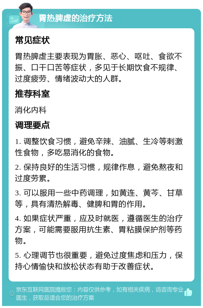 胃热脾虚的治疗方法 常见症状 胃热脾虚主要表现为胃胀、恶心、呕吐、食欲不振、口干口苦等症状，多见于长期饮食不规律、过度疲劳、情绪波动大的人群。 推荐科室 消化内科 调理要点 1. 调整饮食习惯，避免辛辣、油腻、生冷等刺激性食物，多吃易消化的食物。 2. 保持良好的生活习惯，规律作息，避免熬夜和过度劳累。 3. 可以服用一些中药调理，如黄连、黄芩、甘草等，具有清热解毒、健脾和胃的作用。 4. 如果症状严重，应及时就医，遵循医生的治疗方案，可能需要服用抗生素、胃粘膜保护剂等药物。 5. 心理调节也很重要，避免过度焦虑和压力，保持心情愉快和放松状态有助于改善症状。