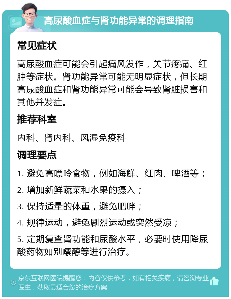 高尿酸血症与肾功能异常的调理指南 常见症状 高尿酸血症可能会引起痛风发作，关节疼痛、红肿等症状。肾功能异常可能无明显症状，但长期高尿酸血症和肾功能异常可能会导致肾脏损害和其他并发症。 推荐科室 内科、肾内科、风湿免疫科 调理要点 1. 避免高嘌呤食物，例如海鲜、红肉、啤酒等； 2. 增加新鲜蔬菜和水果的摄入； 3. 保持适量的体重，避免肥胖； 4. 规律运动，避免剧烈运动或突然受凉； 5. 定期复查肾功能和尿酸水平，必要时使用降尿酸药物如别嘌醇等进行治疗。