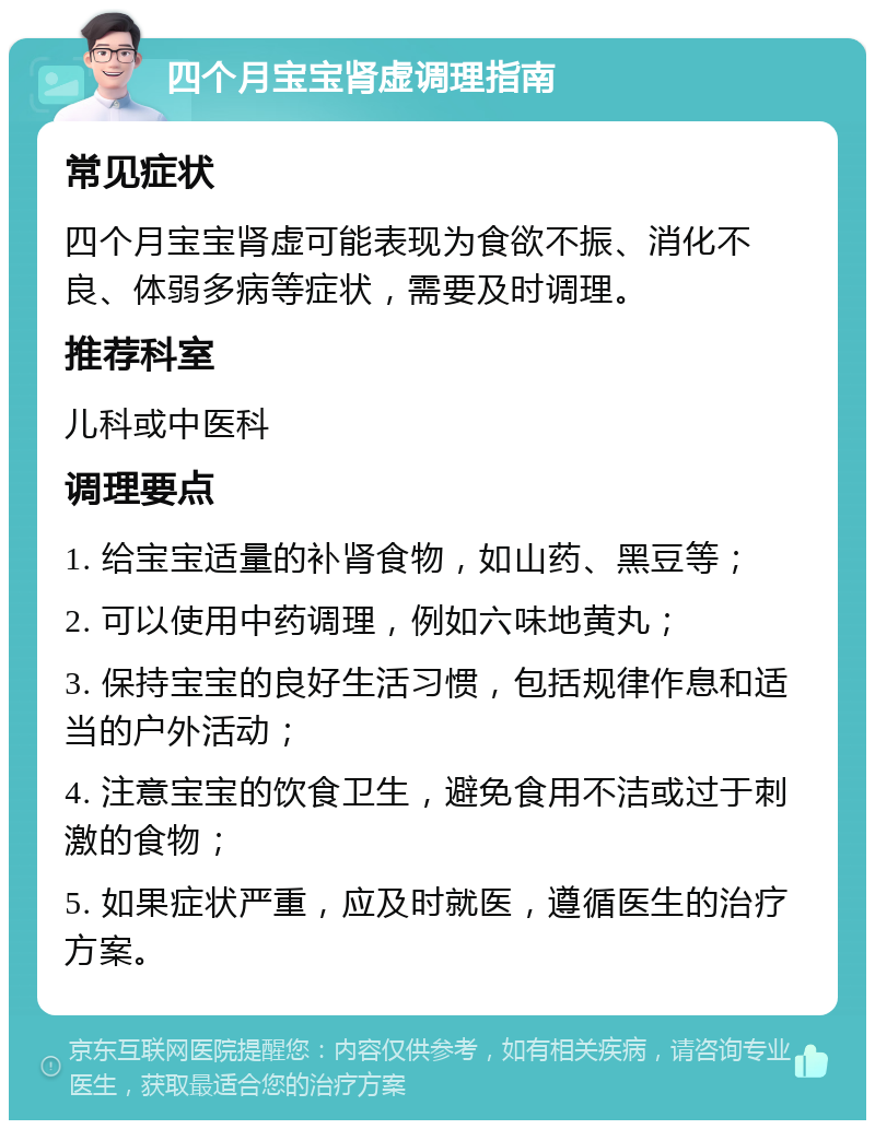 四个月宝宝肾虚调理指南 常见症状 四个月宝宝肾虚可能表现为食欲不振、消化不良、体弱多病等症状，需要及时调理。 推荐科室 儿科或中医科 调理要点 1. 给宝宝适量的补肾食物，如山药、黑豆等； 2. 可以使用中药调理，例如六味地黄丸； 3. 保持宝宝的良好生活习惯，包括规律作息和适当的户外活动； 4. 注意宝宝的饮食卫生，避免食用不洁或过于刺激的食物； 5. 如果症状严重，应及时就医，遵循医生的治疗方案。