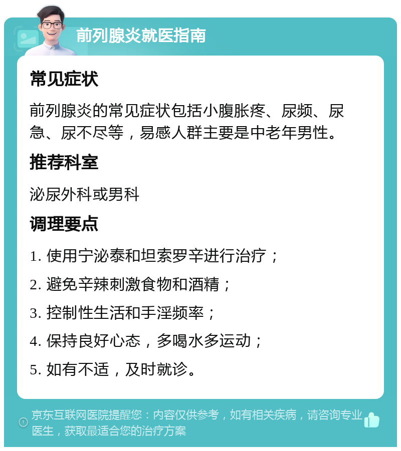 前列腺炎就医指南 常见症状 前列腺炎的常见症状包括小腹胀疼、尿频、尿急、尿不尽等，易感人群主要是中老年男性。 推荐科室 泌尿外科或男科 调理要点 1. 使用宁泌泰和坦索罗辛进行治疗； 2. 避免辛辣刺激食物和酒精； 3. 控制性生活和手淫频率； 4. 保持良好心态，多喝水多运动； 5. 如有不适，及时就诊。