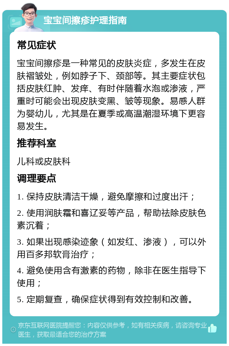 宝宝间擦疹护理指南 常见症状 宝宝间擦疹是一种常见的皮肤炎症，多发生在皮肤褶皱处，例如脖子下、颈部等。其主要症状包括皮肤红肿、发痒、有时伴随着水泡或渗液，严重时可能会出现皮肤变黑、皱等现象。易感人群为婴幼儿，尤其是在夏季或高温潮湿环境下更容易发生。 推荐科室 儿科或皮肤科 调理要点 1. 保持皮肤清洁干燥，避免摩擦和过度出汗； 2. 使用润肤霜和喜辽妥等产品，帮助祛除皮肤色素沉着； 3. 如果出现感染迹象（如发红、渗液），可以外用百多邦软膏治疗； 4. 避免使用含有激素的药物，除非在医生指导下使用； 5. 定期复查，确保症状得到有效控制和改善。