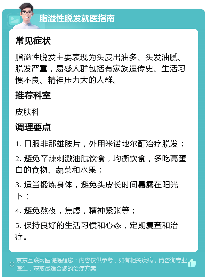 脂溢性脱发就医指南 常见症状 脂溢性脱发主要表现为头皮出油多、头发油腻、脱发严重，易感人群包括有家族遗传史、生活习惯不良、精神压力大的人群。 推荐科室 皮肤科 调理要点 1. 口服非那雄胺片，外用米诺地尔酊治疗脱发； 2. 避免辛辣刺激油腻饮食，均衡饮食，多吃高蛋白的食物、蔬菜和水果； 3. 适当锻炼身体，避免头皮长时间暴露在阳光下； 4. 避免熬夜，焦虑，精神紧张等； 5. 保持良好的生活习惯和心态，定期复查和治疗。