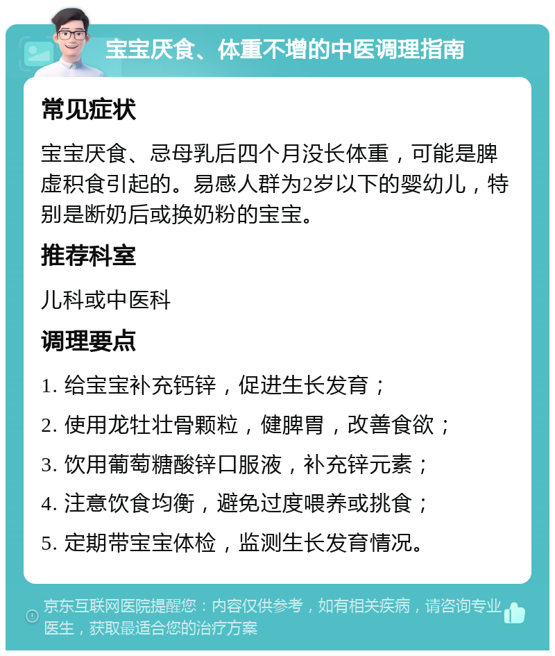 宝宝厌食、体重不增的中医调理指南 常见症状 宝宝厌食、忌母乳后四个月没长体重，可能是脾虚积食引起的。易感人群为2岁以下的婴幼儿，特别是断奶后或换奶粉的宝宝。 推荐科室 儿科或中医科 调理要点 1. 给宝宝补充钙锌，促进生长发育； 2. 使用龙牡壮骨颗粒，健脾胃，改善食欲； 3. 饮用葡萄糖酸锌口服液，补充锌元素； 4. 注意饮食均衡，避免过度喂养或挑食； 5. 定期带宝宝体检，监测生长发育情况。