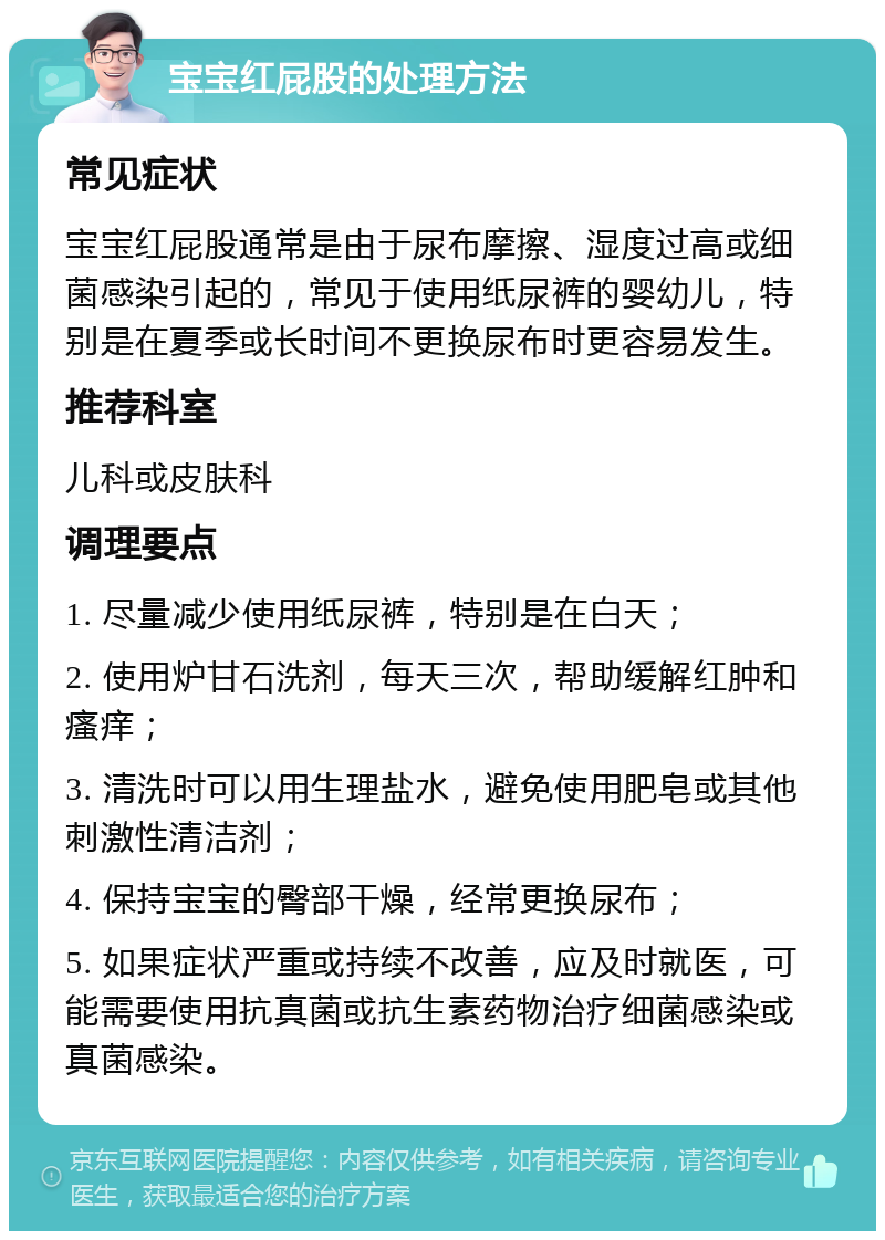 宝宝红屁股的处理方法 常见症状 宝宝红屁股通常是由于尿布摩擦、湿度过高或细菌感染引起的，常见于使用纸尿裤的婴幼儿，特别是在夏季或长时间不更换尿布时更容易发生。 推荐科室 儿科或皮肤科 调理要点 1. 尽量减少使用纸尿裤，特别是在白天； 2. 使用炉甘石洗剂，每天三次，帮助缓解红肿和瘙痒； 3. 清洗时可以用生理盐水，避免使用肥皂或其他刺激性清洁剂； 4. 保持宝宝的臀部干燥，经常更换尿布； 5. 如果症状严重或持续不改善，应及时就医，可能需要使用抗真菌或抗生素药物治疗细菌感染或真菌感染。