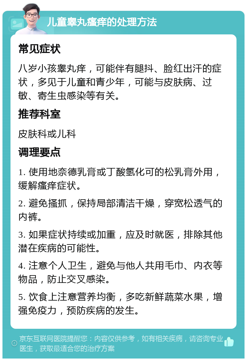 儿童睾丸瘙痒的处理方法 常见症状 八岁小孩睾丸痒，可能伴有腿抖、脸红出汗的症状，多见于儿童和青少年，可能与皮肤病、过敏、寄生虫感染等有关。 推荐科室 皮肤科或儿科 调理要点 1. 使用地奈德乳膏或丁酸氢化可的松乳膏外用，缓解瘙痒症状。 2. 避免搔抓，保持局部清洁干燥，穿宽松透气的内裤。 3. 如果症状持续或加重，应及时就医，排除其他潜在疾病的可能性。 4. 注意个人卫生，避免与他人共用毛巾、内衣等物品，防止交叉感染。 5. 饮食上注意营养均衡，多吃新鲜蔬菜水果，增强免疫力，预防疾病的发生。