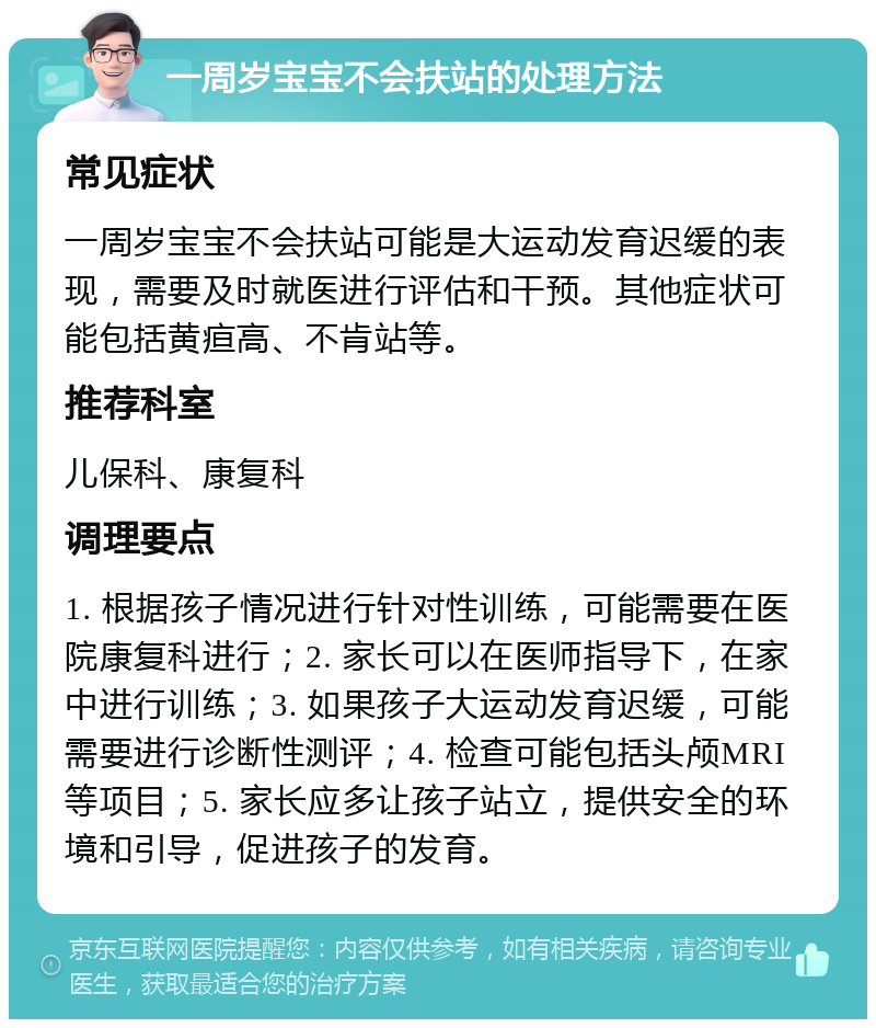 一周岁宝宝不会扶站的处理方法 常见症状 一周岁宝宝不会扶站可能是大运动发育迟缓的表现，需要及时就医进行评估和干预。其他症状可能包括黄疸高、不肯站等。 推荐科室 儿保科、康复科 调理要点 1. 根据孩子情况进行针对性训练，可能需要在医院康复科进行；2. 家长可以在医师指导下，在家中进行训练；3. 如果孩子大运动发育迟缓，可能需要进行诊断性测评；4. 检查可能包括头颅MRI等项目；5. 家长应多让孩子站立，提供安全的环境和引导，促进孩子的发育。