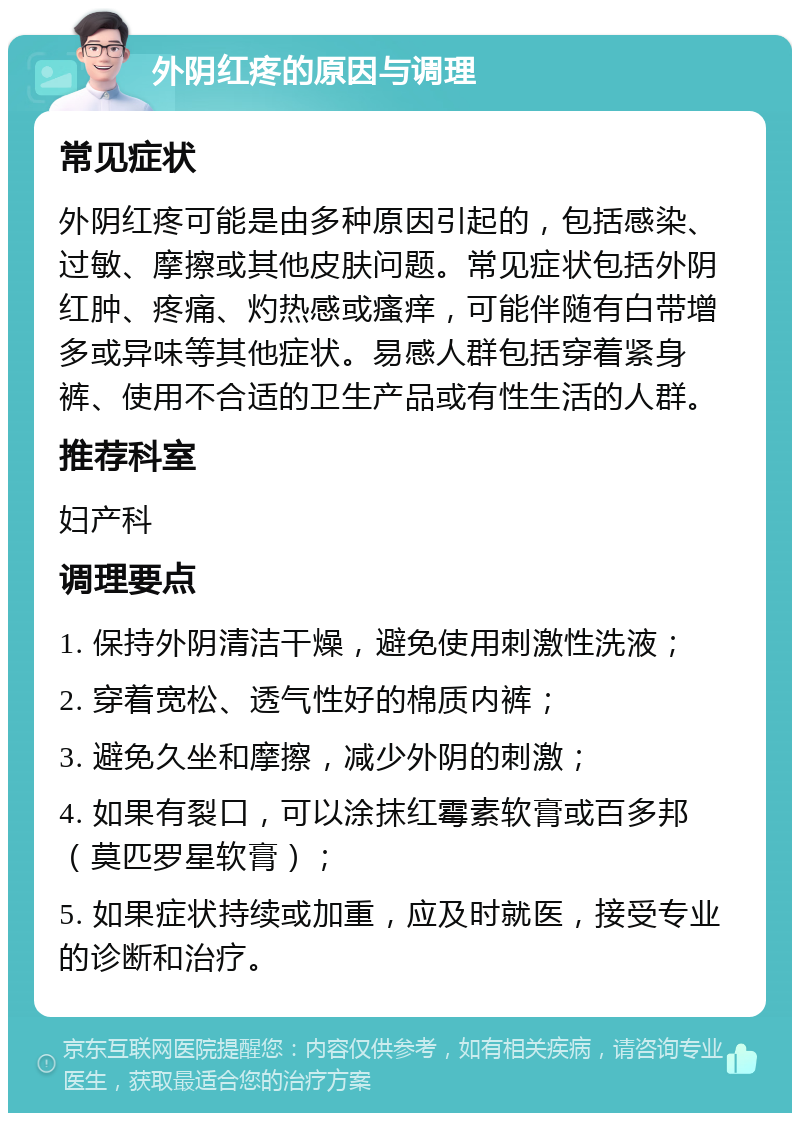 外阴红疼的原因与调理 常见症状 外阴红疼可能是由多种原因引起的，包括感染、过敏、摩擦或其他皮肤问题。常见症状包括外阴红肿、疼痛、灼热感或瘙痒，可能伴随有白带增多或异味等其他症状。易感人群包括穿着紧身裤、使用不合适的卫生产品或有性生活的人群。 推荐科室 妇产科 调理要点 1. 保持外阴清洁干燥，避免使用刺激性洗液； 2. 穿着宽松、透气性好的棉质内裤； 3. 避免久坐和摩擦，减少外阴的刺激； 4. 如果有裂口，可以涂抹红霉素软膏或百多邦（莫匹罗星软膏）； 5. 如果症状持续或加重，应及时就医，接受专业的诊断和治疗。