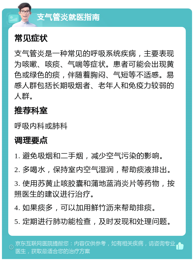 支气管炎就医指南 常见症状 支气管炎是一种常见的呼吸系统疾病，主要表现为咳嗽、咳痰、气喘等症状。患者可能会出现黄色或绿色的痰，伴随着胸闷、气短等不适感。易感人群包括长期吸烟者、老年人和免疫力较弱的人群。 推荐科室 呼吸内科或肺科 调理要点 1. 避免吸烟和二手烟，减少空气污染的影响。 2. 多喝水，保持室内空气湿润，帮助痰液排出。 3. 使用苏黄止咳胶囊和蒲地蓝消炎片等药物，按照医生的建议进行治疗。 4. 如果痰多，可以加用鲜竹沥来帮助排痰。 5. 定期进行肺功能检查，及时发现和处理问题。