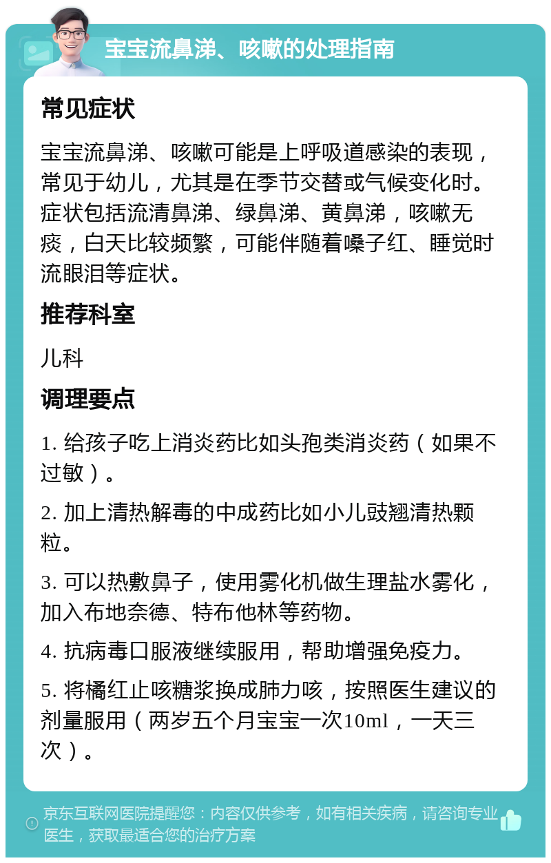 宝宝流鼻涕、咳嗽的处理指南 常见症状 宝宝流鼻涕、咳嗽可能是上呼吸道感染的表现，常见于幼儿，尤其是在季节交替或气候变化时。症状包括流清鼻涕、绿鼻涕、黄鼻涕，咳嗽无痰，白天比较频繁，可能伴随着嗓子红、睡觉时流眼泪等症状。 推荐科室 儿科 调理要点 1. 给孩子吃上消炎药比如头孢类消炎药（如果不过敏）。 2. 加上清热解毒的中成药比如小儿豉翘清热颗粒。 3. 可以热敷鼻子，使用雾化机做生理盐水雾化，加入布地奈德、特布他林等药物。 4. 抗病毒口服液继续服用，帮助增强免疫力。 5. 将橘红止咳糖浆换成肺力咳，按照医生建议的剂量服用（两岁五个月宝宝一次10ml，一天三次）。