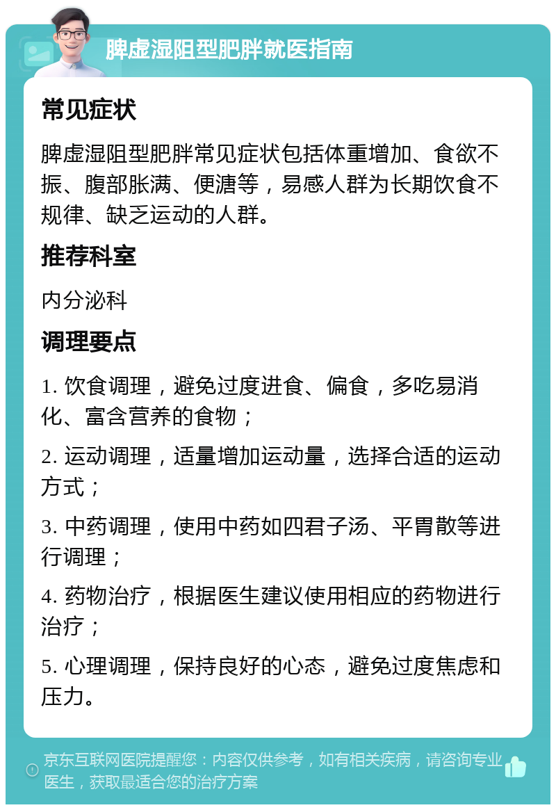 脾虚湿阻型肥胖就医指南 常见症状 脾虚湿阻型肥胖常见症状包括体重增加、食欲不振、腹部胀满、便溏等，易感人群为长期饮食不规律、缺乏运动的人群。 推荐科室 内分泌科 调理要点 1. 饮食调理，避免过度进食、偏食，多吃易消化、富含营养的食物； 2. 运动调理，适量增加运动量，选择合适的运动方式； 3. 中药调理，使用中药如四君子汤、平胃散等进行调理； 4. 药物治疗，根据医生建议使用相应的药物进行治疗； 5. 心理调理，保持良好的心态，避免过度焦虑和压力。