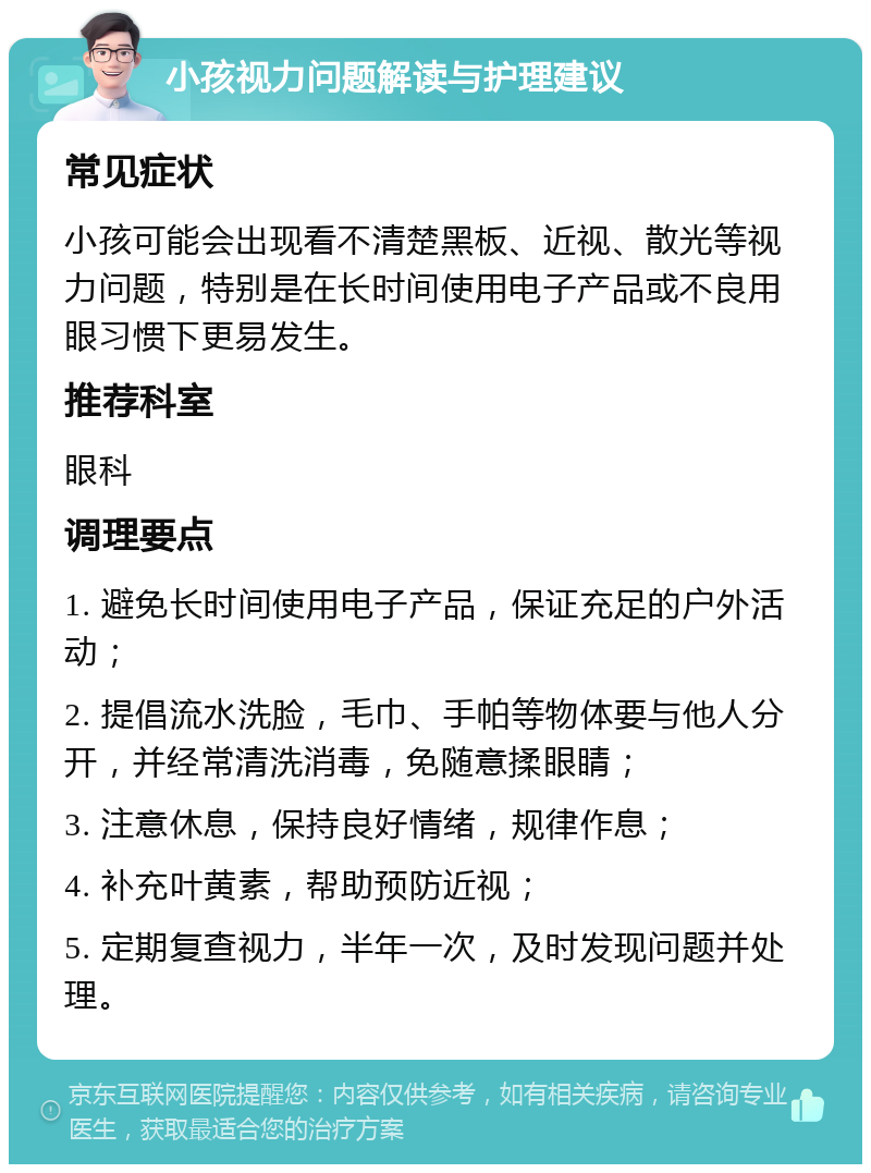 小孩视力问题解读与护理建议 常见症状 小孩可能会出现看不清楚黑板、近视、散光等视力问题，特别是在长时间使用电子产品或不良用眼习惯下更易发生。 推荐科室 眼科 调理要点 1. 避免长时间使用电子产品，保证充足的户外活动； 2. 提倡流水洗脸，毛巾、手帕等物体要与他人分开，并经常清洗消毒，免随意揉眼睛； 3. 注意休息，保持良好情绪，规律作息； 4. 补充叶黄素，帮助预防近视； 5. 定期复查视力，半年一次，及时发现问题并处理。