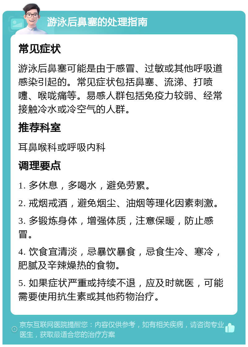 游泳后鼻塞的处理指南 常见症状 游泳后鼻塞可能是由于感冒、过敏或其他呼吸道感染引起的。常见症状包括鼻塞、流涕、打喷嚏、喉咙痛等。易感人群包括免疫力较弱、经常接触冷水或冷空气的人群。 推荐科室 耳鼻喉科或呼吸内科 调理要点 1. 多休息，多喝水，避免劳累。 2. 戒烟戒酒，避免烟尘、油烟等理化因素刺激。 3. 多锻炼身体，增强体质，注意保暖，防止感冒。 4. 饮食宜清淡，忌暴饮暴食，忌食生冷、寒冷，肥腻及辛辣燥热的食物。 5. 如果症状严重或持续不退，应及时就医，可能需要使用抗生素或其他药物治疗。