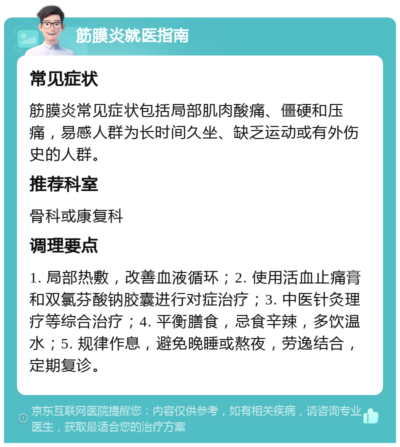 筋膜炎就医指南 常见症状 筋膜炎常见症状包括局部肌肉酸痛、僵硬和压痛，易感人群为长时间久坐、缺乏运动或有外伤史的人群。 推荐科室 骨科或康复科 调理要点 1. 局部热敷，改善血液循环；2. 使用活血止痛膏和双氯芬酸钠胶囊进行对症治疗；3. 中医针灸理疗等综合治疗；4. 平衡膳食，忌食辛辣，多饮温水；5. 规律作息，避免晚睡或熬夜，劳逸结合，定期复诊。