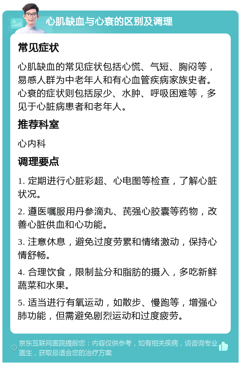 心肌缺血与心衰的区别及调理 常见症状 心肌缺血的常见症状包括心慌、气短、胸闷等，易感人群为中老年人和有心血管疾病家族史者。心衰的症状则包括尿少、水肿、呼吸困难等，多见于心脏病患者和老年人。 推荐科室 心内科 调理要点 1. 定期进行心脏彩超、心电图等检查，了解心脏状况。 2. 遵医嘱服用丹参滴丸、芪强心胶囊等药物，改善心脏供血和心功能。 3. 注意休息，避免过度劳累和情绪激动，保持心情舒畅。 4. 合理饮食，限制盐分和脂肪的摄入，多吃新鲜蔬菜和水果。 5. 适当进行有氧运动，如散步、慢跑等，增强心肺功能，但需避免剧烈运动和过度疲劳。