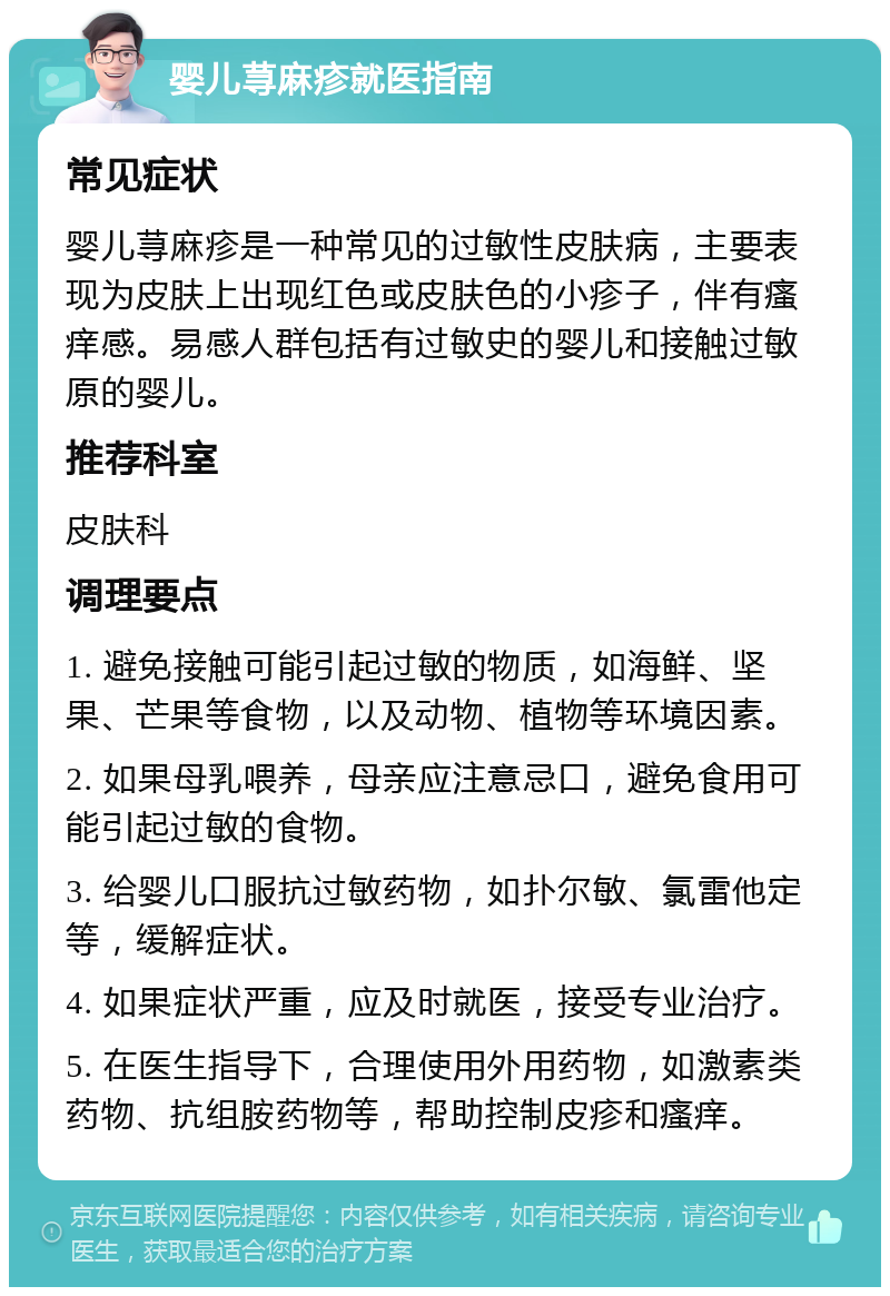 婴儿荨麻疹就医指南 常见症状 婴儿荨麻疹是一种常见的过敏性皮肤病，主要表现为皮肤上出现红色或皮肤色的小疹子，伴有瘙痒感。易感人群包括有过敏史的婴儿和接触过敏原的婴儿。 推荐科室 皮肤科 调理要点 1. 避免接触可能引起过敏的物质，如海鲜、坚果、芒果等食物，以及动物、植物等环境因素。 2. 如果母乳喂养，母亲应注意忌口，避免食用可能引起过敏的食物。 3. 给婴儿口服抗过敏药物，如扑尔敏、氯雷他定等，缓解症状。 4. 如果症状严重，应及时就医，接受专业治疗。 5. 在医生指导下，合理使用外用药物，如激素类药物、抗组胺药物等，帮助控制皮疹和瘙痒。