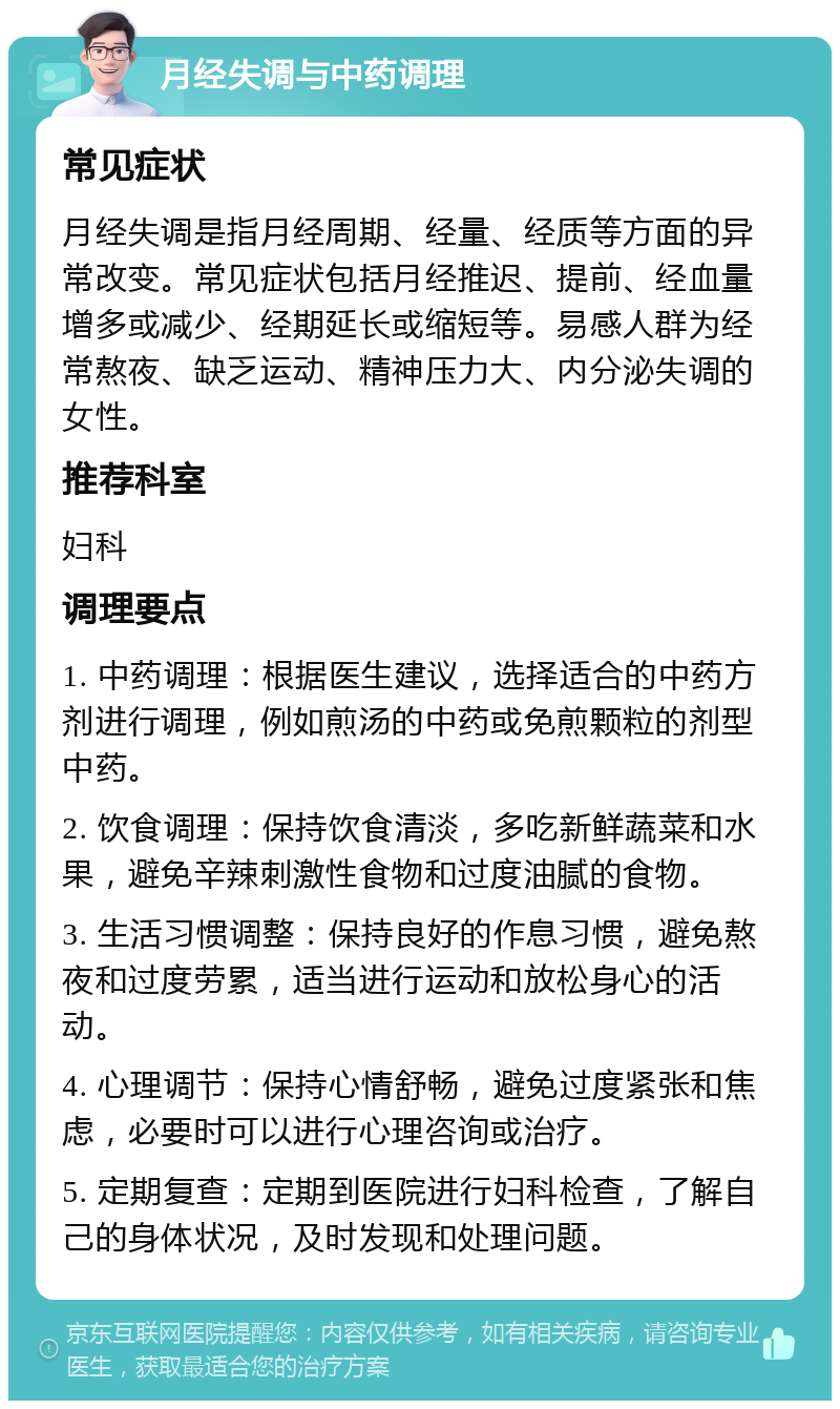 月经失调与中药调理 常见症状 月经失调是指月经周期、经量、经质等方面的异常改变。常见症状包括月经推迟、提前、经血量增多或减少、经期延长或缩短等。易感人群为经常熬夜、缺乏运动、精神压力大、内分泌失调的女性。 推荐科室 妇科 调理要点 1. 中药调理：根据医生建议，选择适合的中药方剂进行调理，例如煎汤的中药或免煎颗粒的剂型中药。 2. 饮食调理：保持饮食清淡，多吃新鲜蔬菜和水果，避免辛辣刺激性食物和过度油腻的食物。 3. 生活习惯调整：保持良好的作息习惯，避免熬夜和过度劳累，适当进行运动和放松身心的活动。 4. 心理调节：保持心情舒畅，避免过度紧张和焦虑，必要时可以进行心理咨询或治疗。 5. 定期复查：定期到医院进行妇科检查，了解自己的身体状况，及时发现和处理问题。