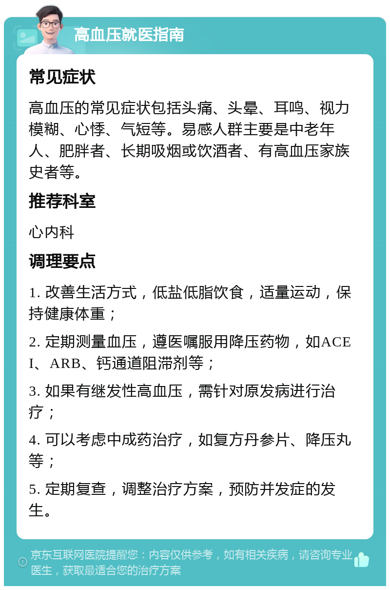 高血压就医指南 常见症状 高血压的常见症状包括头痛、头晕、耳鸣、视力模糊、心悸、气短等。易感人群主要是中老年人、肥胖者、长期吸烟或饮酒者、有高血压家族史者等。 推荐科室 心内科 调理要点 1. 改善生活方式，低盐低脂饮食，适量运动，保持健康体重； 2. 定期测量血压，遵医嘱服用降压药物，如ACEI、ARB、钙通道阻滞剂等； 3. 如果有继发性高血压，需针对原发病进行治疗； 4. 可以考虑中成药治疗，如复方丹参片、降压丸等； 5. 定期复查，调整治疗方案，预防并发症的发生。