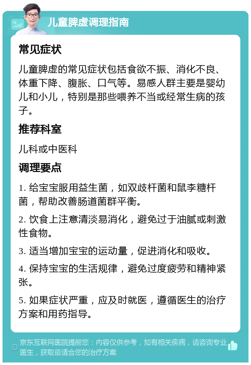 儿童脾虚调理指南 常见症状 儿童脾虚的常见症状包括食欲不振、消化不良、体重下降、腹胀、口气等。易感人群主要是婴幼儿和小儿，特别是那些喂养不当或经常生病的孩子。 推荐科室 儿科或中医科 调理要点 1. 给宝宝服用益生菌，如双歧杆菌和鼠李糖杆菌，帮助改善肠道菌群平衡。 2. 饮食上注意清淡易消化，避免过于油腻或刺激性食物。 3. 适当增加宝宝的运动量，促进消化和吸收。 4. 保持宝宝的生活规律，避免过度疲劳和精神紧张。 5. 如果症状严重，应及时就医，遵循医生的治疗方案和用药指导。