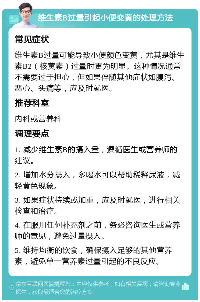 维生素B过量引起小便变黄的处理方法 常见症状 维生素B过量可能导致小便颜色变黄，尤其是维生素B2（核黄素）过量时更为明显。这种情况通常不需要过于担心，但如果伴随其他症状如腹泻、恶心、头痛等，应及时就医。 推荐科室 内科或营养科 调理要点 1. 减少维生素B的摄入量，遵循医生或营养师的建议。 2. 增加水分摄入，多喝水可以帮助稀释尿液，减轻黄色现象。 3. 如果症状持续或加重，应及时就医，进行相关检查和治疗。 4. 在服用任何补充剂之前，务必咨询医生或营养师的意见，避免过量摄入。 5. 维持均衡的饮食，确保摄入足够的其他营养素，避免单一营养素过量引起的不良反应。