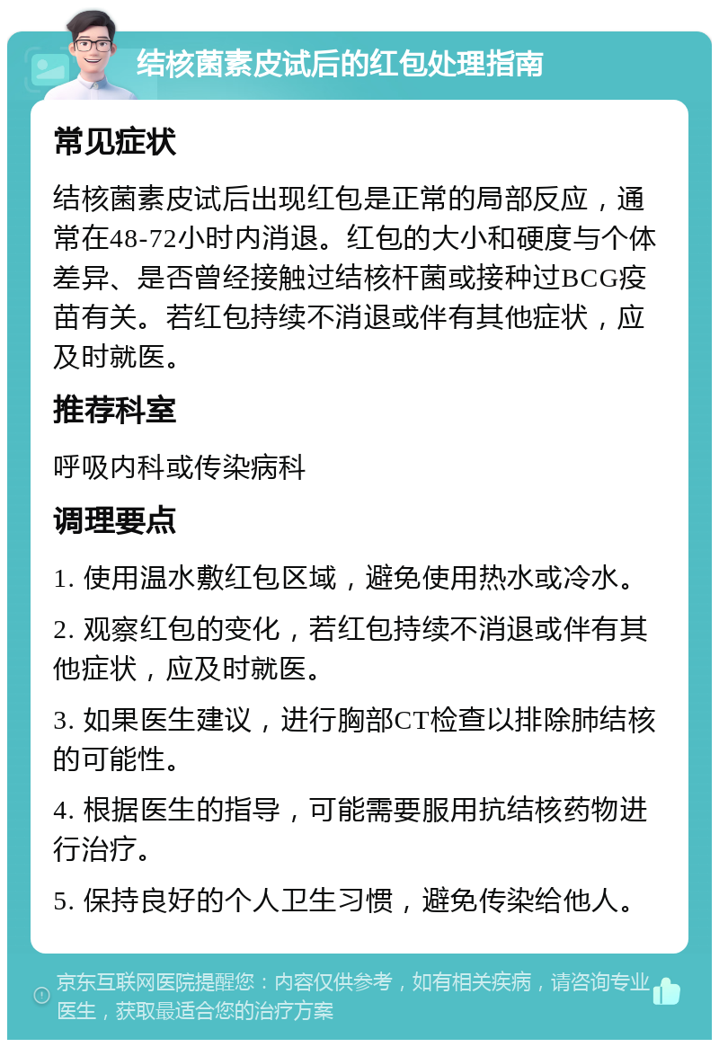 结核菌素皮试后的红包处理指南 常见症状 结核菌素皮试后出现红包是正常的局部反应，通常在48-72小时内消退。红包的大小和硬度与个体差异、是否曾经接触过结核杆菌或接种过BCG疫苗有关。若红包持续不消退或伴有其他症状，应及时就医。 推荐科室 呼吸内科或传染病科 调理要点 1. 使用温水敷红包区域，避免使用热水或冷水。 2. 观察红包的变化，若红包持续不消退或伴有其他症状，应及时就医。 3. 如果医生建议，进行胸部CT检查以排除肺结核的可能性。 4. 根据医生的指导，可能需要服用抗结核药物进行治疗。 5. 保持良好的个人卫生习惯，避免传染给他人。