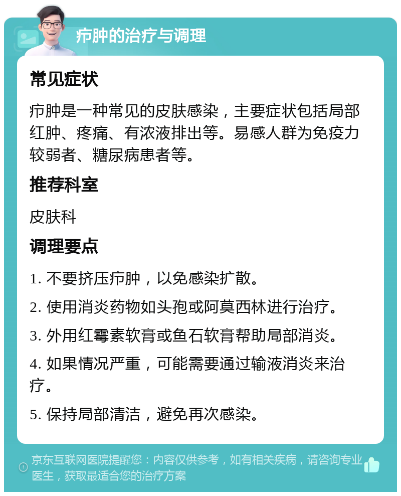 疖肿的治疗与调理 常见症状 疖肿是一种常见的皮肤感染，主要症状包括局部红肿、疼痛、有浓液排出等。易感人群为免疫力较弱者、糖尿病患者等。 推荐科室 皮肤科 调理要点 1. 不要挤压疖肿，以免感染扩散。 2. 使用消炎药物如头孢或阿莫西林进行治疗。 3. 外用红霉素软膏或鱼石软膏帮助局部消炎。 4. 如果情况严重，可能需要通过输液消炎来治疗。 5. 保持局部清洁，避免再次感染。