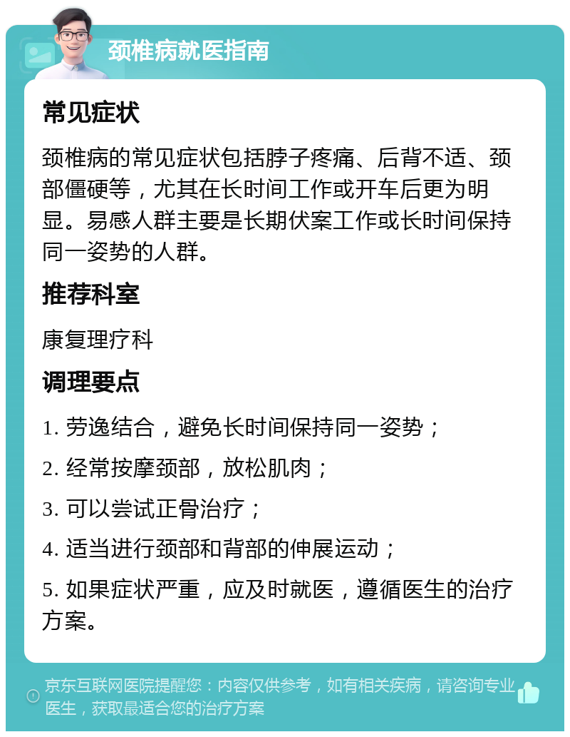 颈椎病就医指南 常见症状 颈椎病的常见症状包括脖子疼痛、后背不适、颈部僵硬等，尤其在长时间工作或开车后更为明显。易感人群主要是长期伏案工作或长时间保持同一姿势的人群。 推荐科室 康复理疗科 调理要点 1. 劳逸结合，避免长时间保持同一姿势； 2. 经常按摩颈部，放松肌肉； 3. 可以尝试正骨治疗； 4. 适当进行颈部和背部的伸展运动； 5. 如果症状严重，应及时就医，遵循医生的治疗方案。