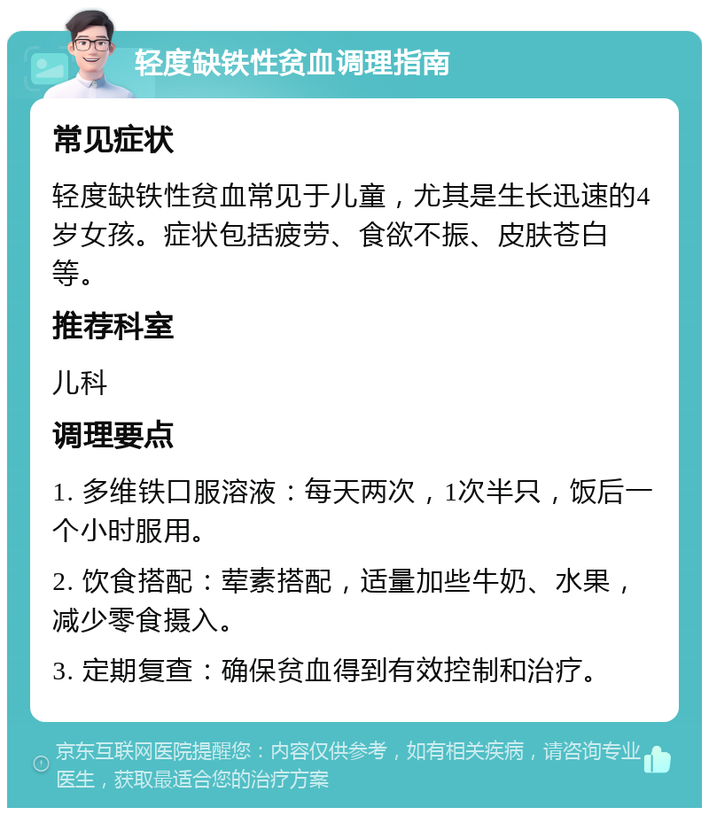 轻度缺铁性贫血调理指南 常见症状 轻度缺铁性贫血常见于儿童，尤其是生长迅速的4岁女孩。症状包括疲劳、食欲不振、皮肤苍白等。 推荐科室 儿科 调理要点 1. 多维铁口服溶液：每天两次，1次半只，饭后一个小时服用。 2. 饮食搭配：荤素搭配，适量加些牛奶、水果，减少零食摄入。 3. 定期复查：确保贫血得到有效控制和治疗。