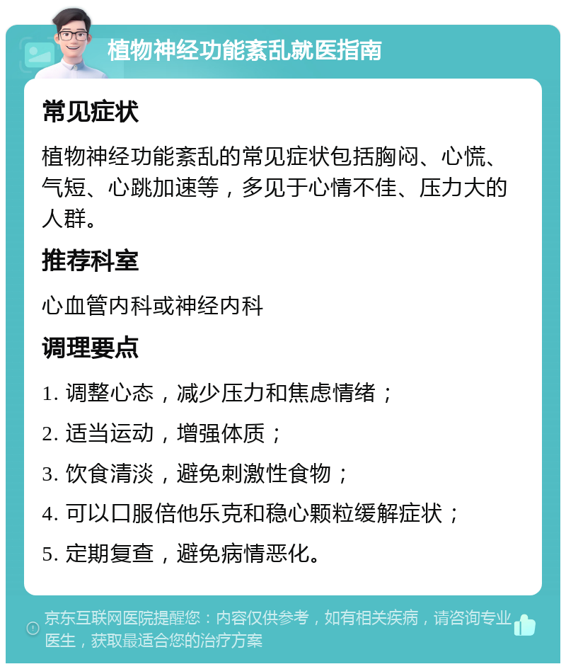 植物神经功能紊乱就医指南 常见症状 植物神经功能紊乱的常见症状包括胸闷、心慌、气短、心跳加速等，多见于心情不佳、压力大的人群。 推荐科室 心血管内科或神经内科 调理要点 1. 调整心态，减少压力和焦虑情绪； 2. 适当运动，增强体质； 3. 饮食清淡，避免刺激性食物； 4. 可以口服倍他乐克和稳心颗粒缓解症状； 5. 定期复查，避免病情恶化。