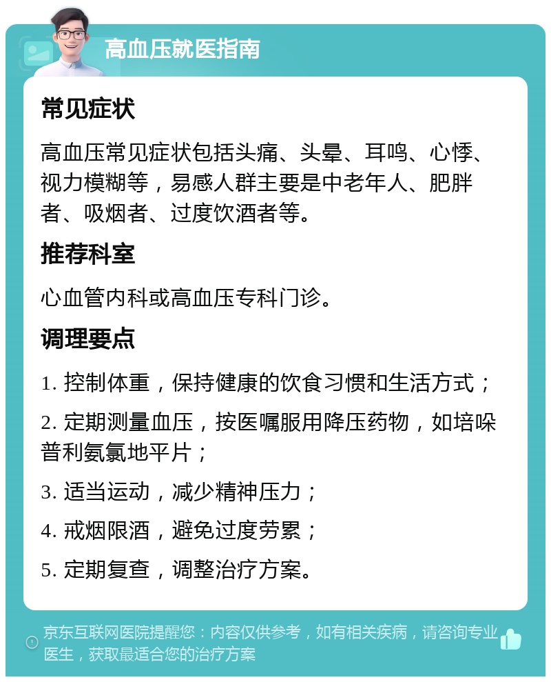 高血压就医指南 常见症状 高血压常见症状包括头痛、头晕、耳鸣、心悸、视力模糊等，易感人群主要是中老年人、肥胖者、吸烟者、过度饮酒者等。 推荐科室 心血管内科或高血压专科门诊。 调理要点 1. 控制体重，保持健康的饮食习惯和生活方式； 2. 定期测量血压，按医嘱服用降压药物，如培哚普利氨氯地平片； 3. 适当运动，减少精神压力； 4. 戒烟限酒，避免过度劳累； 5. 定期复查，调整治疗方案。