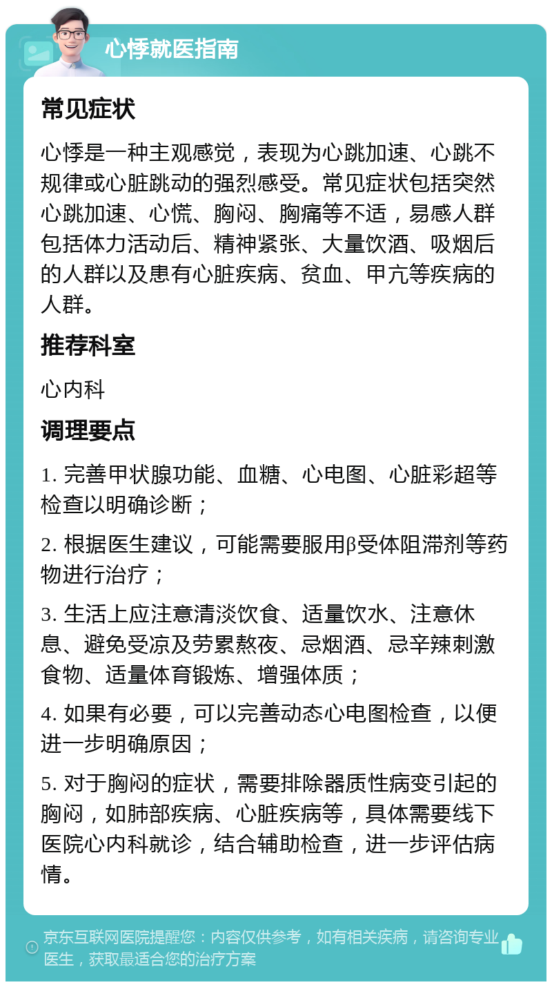 心悸就医指南 常见症状 心悸是一种主观感觉，表现为心跳加速、心跳不规律或心脏跳动的强烈感受。常见症状包括突然心跳加速、心慌、胸闷、胸痛等不适，易感人群包括体力活动后、精神紧张、大量饮酒、吸烟后的人群以及患有心脏疾病、贫血、甲亢等疾病的人群。 推荐科室 心内科 调理要点 1. 完善甲状腺功能、血糖、心电图、心脏彩超等检查以明确诊断； 2. 根据医生建议，可能需要服用β受体阻滞剂等药物进行治疗； 3. 生活上应注意清淡饮食、适量饮水、注意休息、避免受凉及劳累熬夜、忌烟酒、忌辛辣刺激食物、适量体育锻炼、增强体质； 4. 如果有必要，可以完善动态心电图检查，以便进一步明确原因； 5. 对于胸闷的症状，需要排除器质性病变引起的胸闷，如肺部疾病、心脏疾病等，具体需要线下医院心内科就诊，结合辅助检查，进一步评估病情。