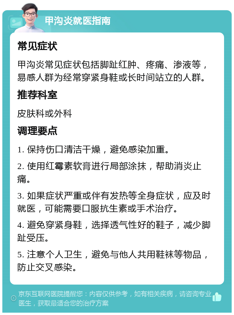 甲沟炎就医指南 常见症状 甲沟炎常见症状包括脚趾红肿、疼痛、渗液等，易感人群为经常穿紧身鞋或长时间站立的人群。 推荐科室 皮肤科或外科 调理要点 1. 保持伤口清洁干燥，避免感染加重。 2. 使用红霉素软膏进行局部涂抹，帮助消炎止痛。 3. 如果症状严重或伴有发热等全身症状，应及时就医，可能需要口服抗生素或手术治疗。 4. 避免穿紧身鞋，选择透气性好的鞋子，减少脚趾受压。 5. 注意个人卫生，避免与他人共用鞋袜等物品，防止交叉感染。