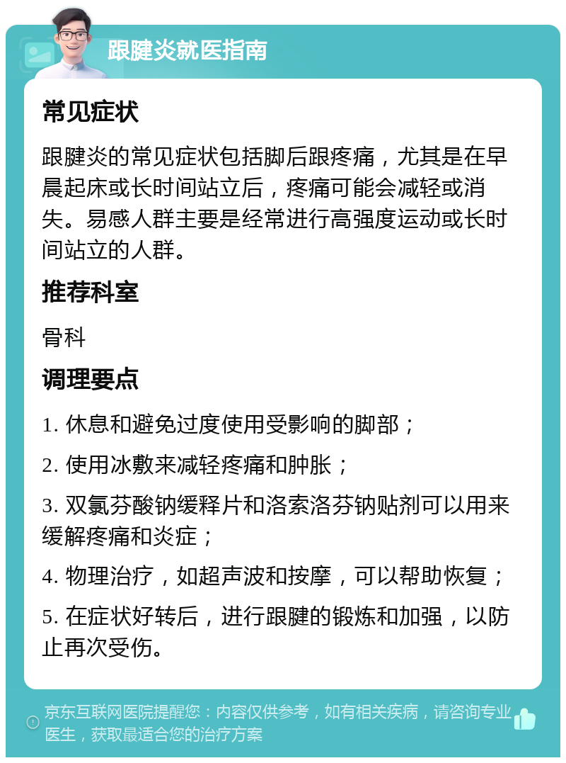 跟腱炎就医指南 常见症状 跟腱炎的常见症状包括脚后跟疼痛，尤其是在早晨起床或长时间站立后，疼痛可能会减轻或消失。易感人群主要是经常进行高强度运动或长时间站立的人群。 推荐科室 骨科 调理要点 1. 休息和避免过度使用受影响的脚部； 2. 使用冰敷来减轻疼痛和肿胀； 3. 双氯芬酸钠缓释片和洛索洛芬钠贴剂可以用来缓解疼痛和炎症； 4. 物理治疗，如超声波和按摩，可以帮助恢复； 5. 在症状好转后，进行跟腱的锻炼和加强，以防止再次受伤。