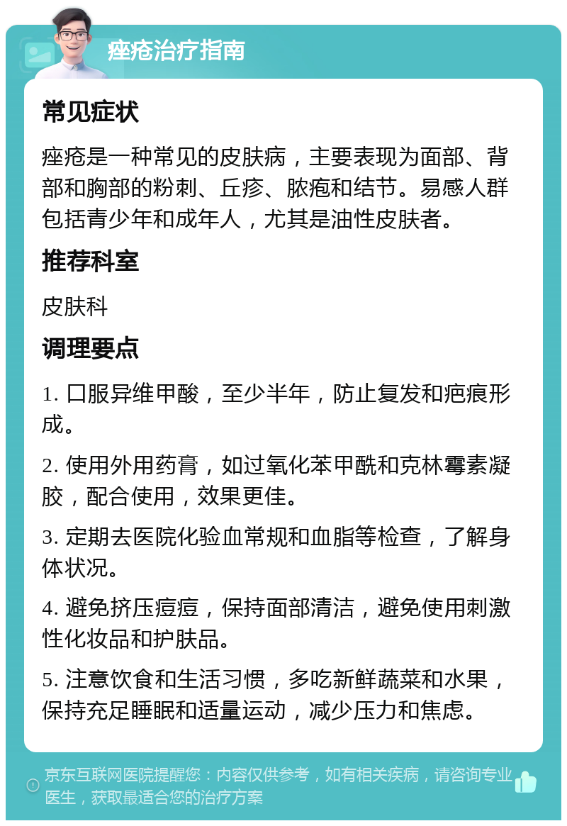 痤疮治疗指南 常见症状 痤疮是一种常见的皮肤病，主要表现为面部、背部和胸部的粉刺、丘疹、脓疱和结节。易感人群包括青少年和成年人，尤其是油性皮肤者。 推荐科室 皮肤科 调理要点 1. 口服异维甲酸，至少半年，防止复发和疤痕形成。 2. 使用外用药膏，如过氧化苯甲酰和克林霉素凝胶，配合使用，效果更佳。 3. 定期去医院化验血常规和血脂等检查，了解身体状况。 4. 避免挤压痘痘，保持面部清洁，避免使用刺激性化妆品和护肤品。 5. 注意饮食和生活习惯，多吃新鲜蔬菜和水果，保持充足睡眠和适量运动，减少压力和焦虑。