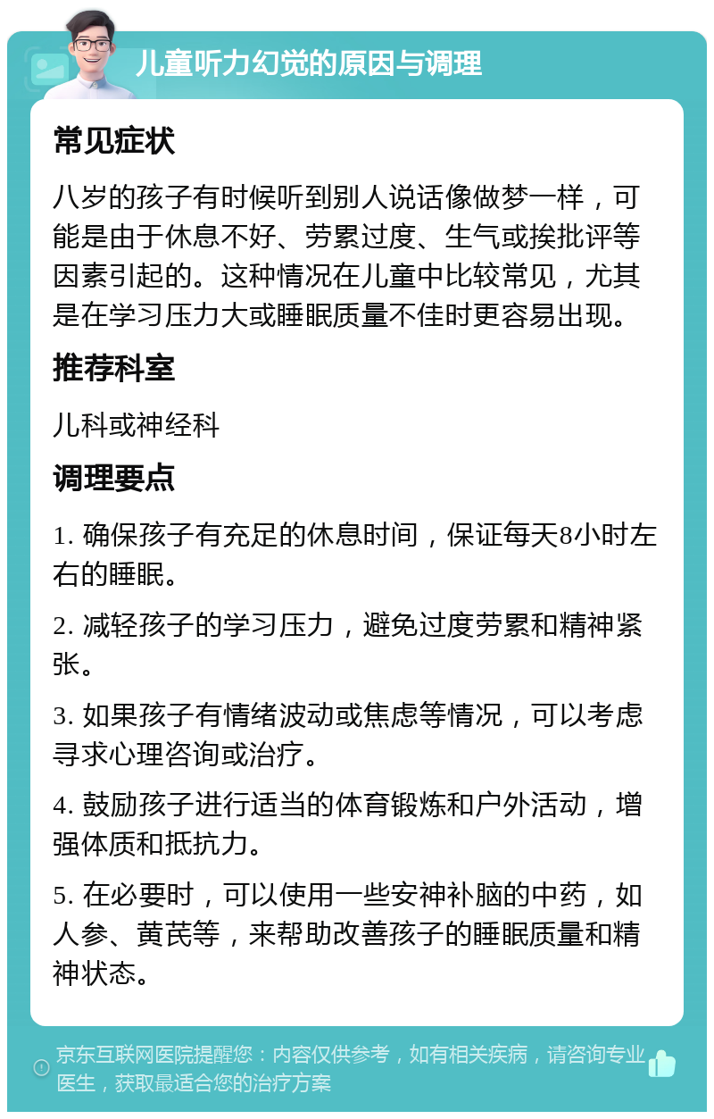 儿童听力幻觉的原因与调理 常见症状 八岁的孩子有时候听到别人说话像做梦一样，可能是由于休息不好、劳累过度、生气或挨批评等因素引起的。这种情况在儿童中比较常见，尤其是在学习压力大或睡眠质量不佳时更容易出现。 推荐科室 儿科或神经科 调理要点 1. 确保孩子有充足的休息时间，保证每天8小时左右的睡眠。 2. 减轻孩子的学习压力，避免过度劳累和精神紧张。 3. 如果孩子有情绪波动或焦虑等情况，可以考虑寻求心理咨询或治疗。 4. 鼓励孩子进行适当的体育锻炼和户外活动，增强体质和抵抗力。 5. 在必要时，可以使用一些安神补脑的中药，如人参、黄芪等，来帮助改善孩子的睡眠质量和精神状态。