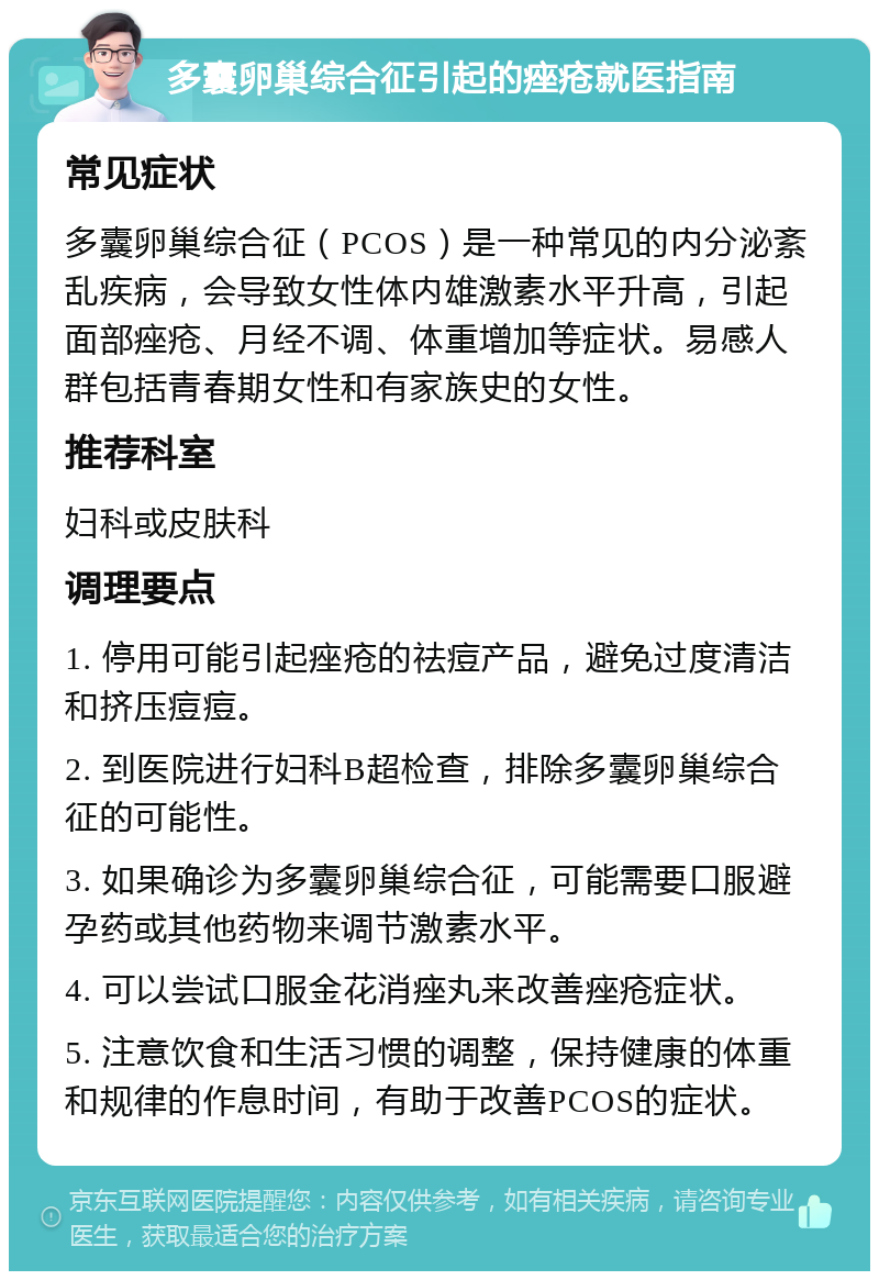 多囊卵巢综合征引起的痤疮就医指南 常见症状 多囊卵巢综合征（PCOS）是一种常见的内分泌紊乱疾病，会导致女性体内雄激素水平升高，引起面部痤疮、月经不调、体重增加等症状。易感人群包括青春期女性和有家族史的女性。 推荐科室 妇科或皮肤科 调理要点 1. 停用可能引起痤疮的祛痘产品，避免过度清洁和挤压痘痘。 2. 到医院进行妇科B超检查，排除多囊卵巢综合征的可能性。 3. 如果确诊为多囊卵巢综合征，可能需要口服避孕药或其他药物来调节激素水平。 4. 可以尝试口服金花消痤丸来改善痤疮症状。 5. 注意饮食和生活习惯的调整，保持健康的体重和规律的作息时间，有助于改善PCOS的症状。