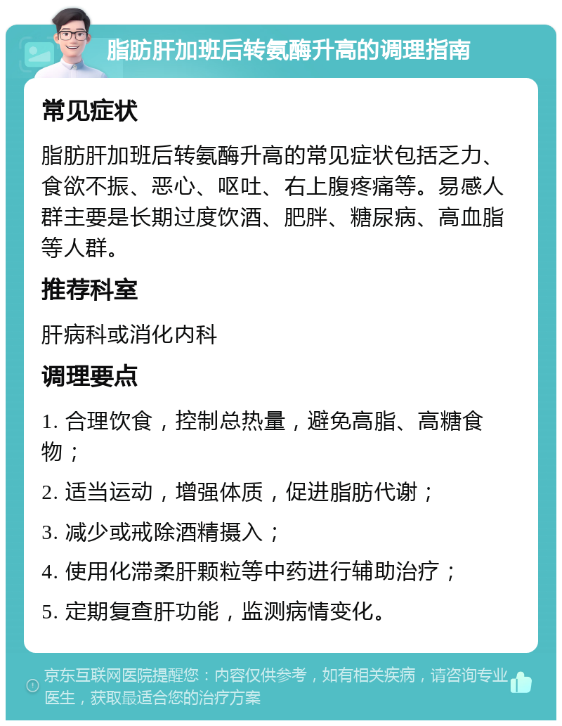 脂肪肝加班后转氨酶升高的调理指南 常见症状 脂肪肝加班后转氨酶升高的常见症状包括乏力、食欲不振、恶心、呕吐、右上腹疼痛等。易感人群主要是长期过度饮酒、肥胖、糖尿病、高血脂等人群。 推荐科室 肝病科或消化内科 调理要点 1. 合理饮食，控制总热量，避免高脂、高糖食物； 2. 适当运动，增强体质，促进脂肪代谢； 3. 减少或戒除酒精摄入； 4. 使用化滞柔肝颗粒等中药进行辅助治疗； 5. 定期复查肝功能，监测病情变化。