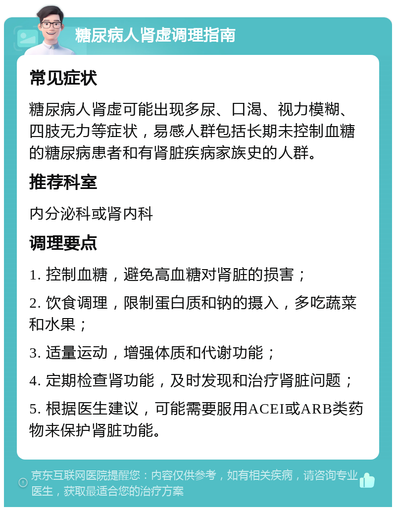 糖尿病人肾虚调理指南 常见症状 糖尿病人肾虚可能出现多尿、口渴、视力模糊、四肢无力等症状，易感人群包括长期未控制血糖的糖尿病患者和有肾脏疾病家族史的人群。 推荐科室 内分泌科或肾内科 调理要点 1. 控制血糖，避免高血糖对肾脏的损害； 2. 饮食调理，限制蛋白质和钠的摄入，多吃蔬菜和水果； 3. 适量运动，增强体质和代谢功能； 4. 定期检查肾功能，及时发现和治疗肾脏问题； 5. 根据医生建议，可能需要服用ACEI或ARB类药物来保护肾脏功能。