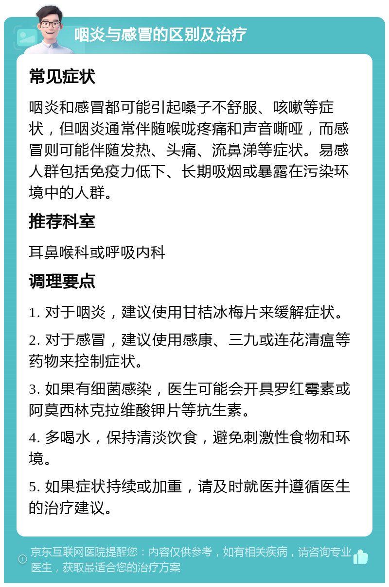 咽炎与感冒的区别及治疗 常见症状 咽炎和感冒都可能引起嗓子不舒服、咳嗽等症状，但咽炎通常伴随喉咙疼痛和声音嘶哑，而感冒则可能伴随发热、头痛、流鼻涕等症状。易感人群包括免疫力低下、长期吸烟或暴露在污染环境中的人群。 推荐科室 耳鼻喉科或呼吸内科 调理要点 1. 对于咽炎，建议使用甘桔冰梅片来缓解症状。 2. 对于感冒，建议使用感康、三九或连花清瘟等药物来控制症状。 3. 如果有细菌感染，医生可能会开具罗红霉素或阿莫西林克拉维酸钾片等抗生素。 4. 多喝水，保持清淡饮食，避免刺激性食物和环境。 5. 如果症状持续或加重，请及时就医并遵循医生的治疗建议。