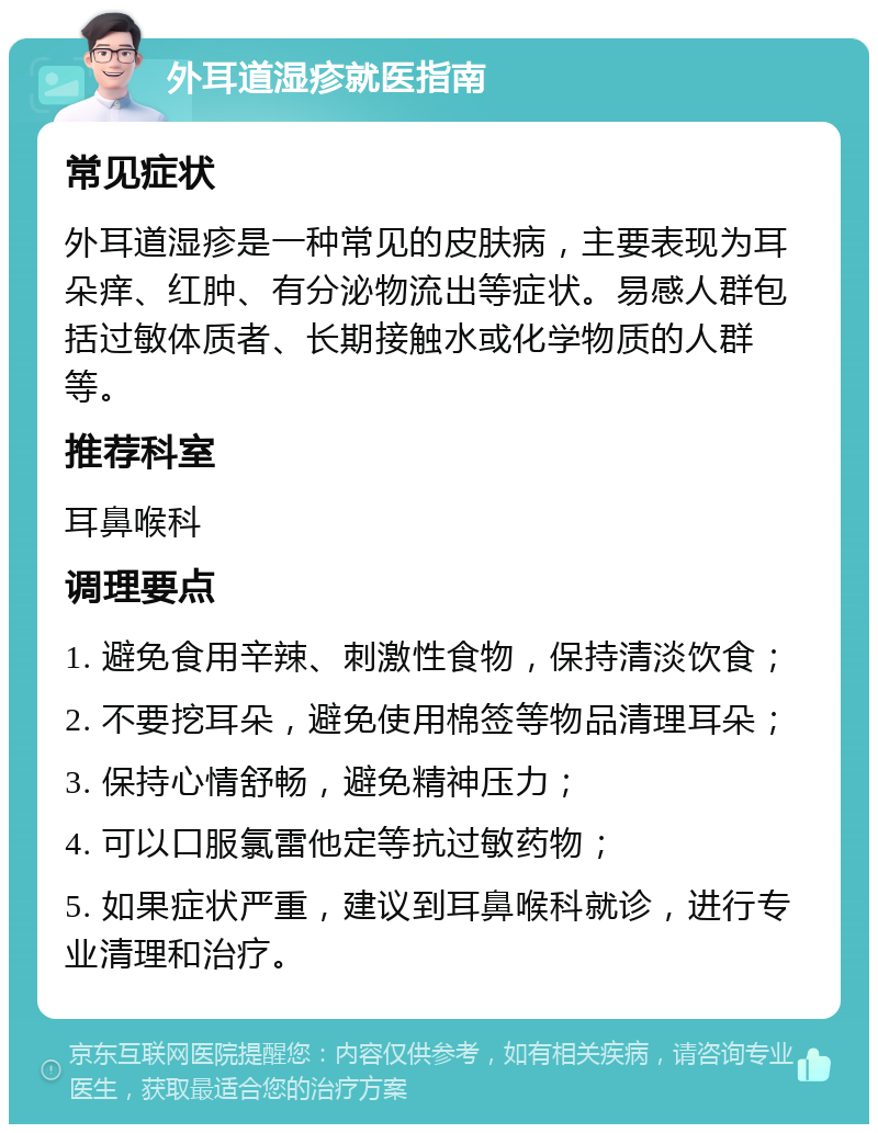 外耳道湿疹就医指南 常见症状 外耳道湿疹是一种常见的皮肤病，主要表现为耳朵痒、红肿、有分泌物流出等症状。易感人群包括过敏体质者、长期接触水或化学物质的人群等。 推荐科室 耳鼻喉科 调理要点 1. 避免食用辛辣、刺激性食物，保持清淡饮食； 2. 不要挖耳朵，避免使用棉签等物品清理耳朵； 3. 保持心情舒畅，避免精神压力； 4. 可以口服氯雷他定等抗过敏药物； 5. 如果症状严重，建议到耳鼻喉科就诊，进行专业清理和治疗。