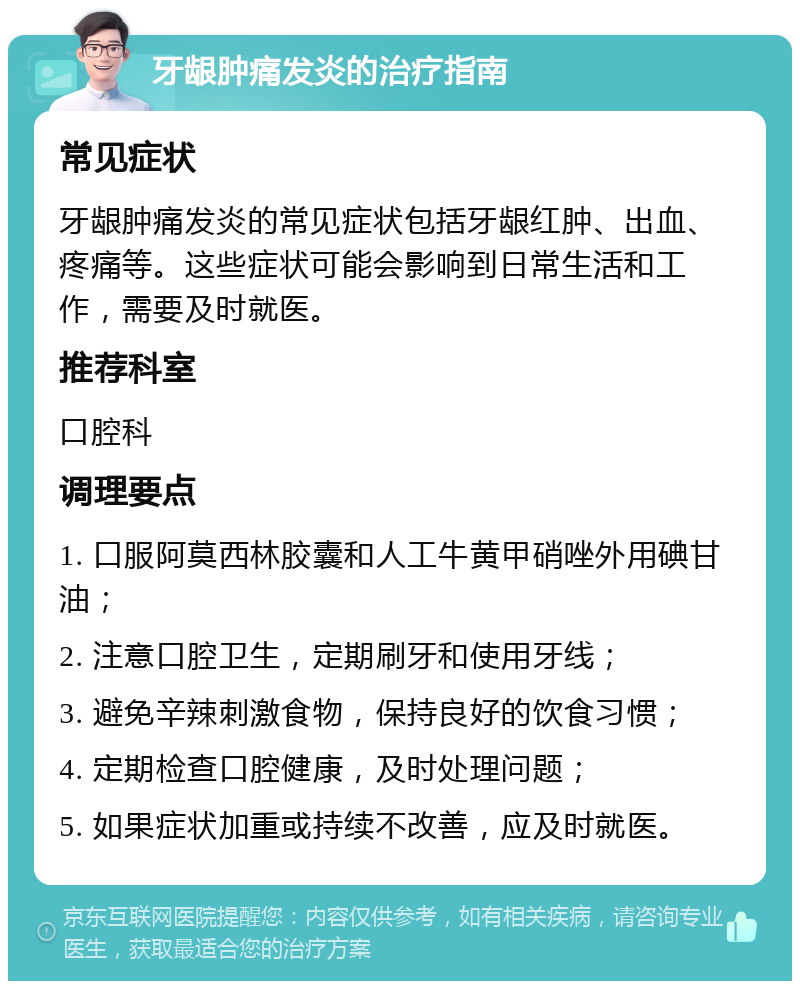 牙龈肿痛发炎的治疗指南 常见症状 牙龈肿痛发炎的常见症状包括牙龈红肿、出血、疼痛等。这些症状可能会影响到日常生活和工作，需要及时就医。 推荐科室 口腔科 调理要点 1. 口服阿莫西林胶囊和人工牛黄甲硝唑外用碘甘油； 2. 注意口腔卫生，定期刷牙和使用牙线； 3. 避免辛辣刺激食物，保持良好的饮食习惯； 4. 定期检查口腔健康，及时处理问题； 5. 如果症状加重或持续不改善，应及时就医。