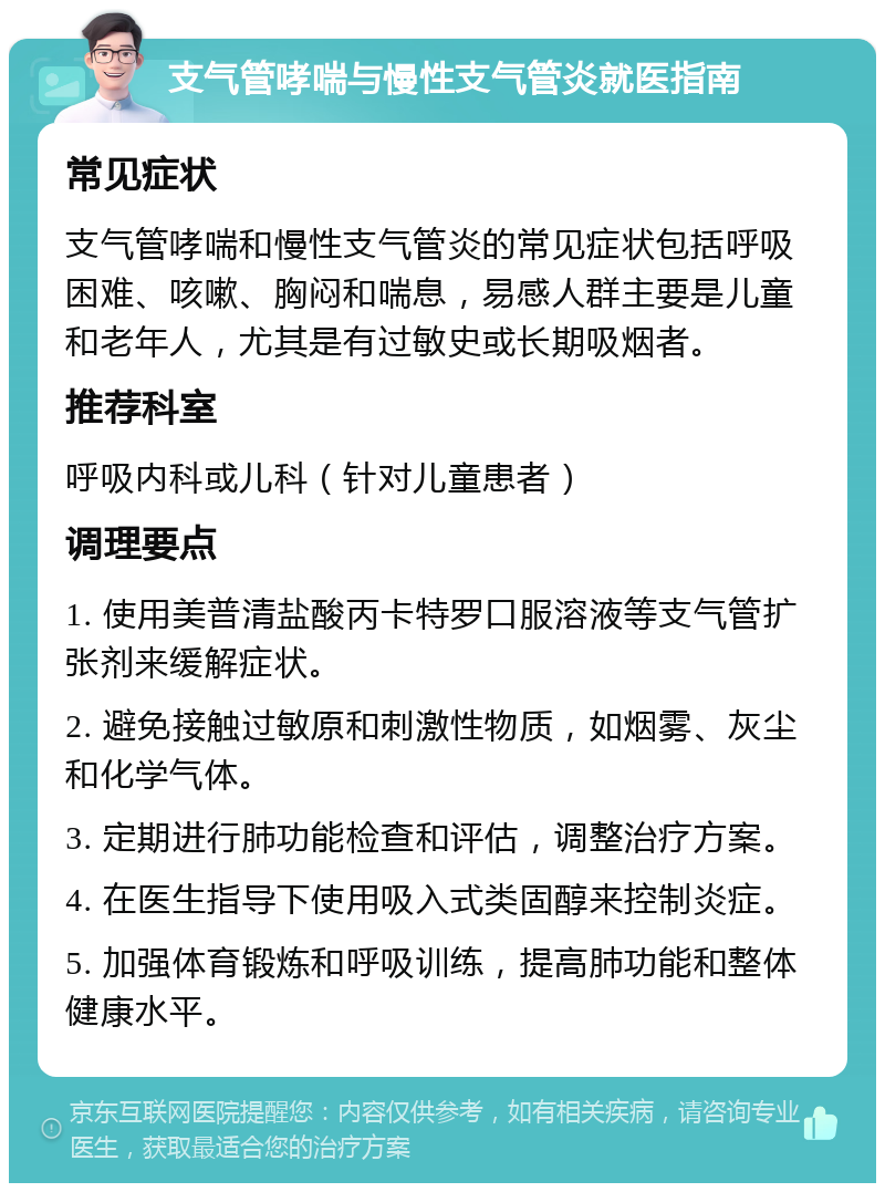 支气管哮喘与慢性支气管炎就医指南 常见症状 支气管哮喘和慢性支气管炎的常见症状包括呼吸困难、咳嗽、胸闷和喘息，易感人群主要是儿童和老年人，尤其是有过敏史或长期吸烟者。 推荐科室 呼吸内科或儿科（针对儿童患者） 调理要点 1. 使用美普清盐酸丙卡特罗口服溶液等支气管扩张剂来缓解症状。 2. 避免接触过敏原和刺激性物质，如烟雾、灰尘和化学气体。 3. 定期进行肺功能检查和评估，调整治疗方案。 4. 在医生指导下使用吸入式类固醇来控制炎症。 5. 加强体育锻炼和呼吸训练，提高肺功能和整体健康水平。