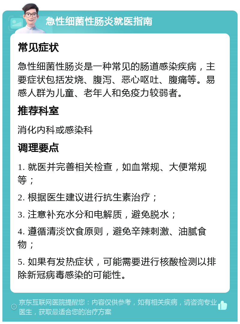 急性细菌性肠炎就医指南 常见症状 急性细菌性肠炎是一种常见的肠道感染疾病，主要症状包括发烧、腹泻、恶心呕吐、腹痛等。易感人群为儿童、老年人和免疫力较弱者。 推荐科室 消化内科或感染科 调理要点 1. 就医并完善相关检查，如血常规、大便常规等； 2. 根据医生建议进行抗生素治疗； 3. 注意补充水分和电解质，避免脱水； 4. 遵循清淡饮食原则，避免辛辣刺激、油腻食物； 5. 如果有发热症状，可能需要进行核酸检测以排除新冠病毒感染的可能性。