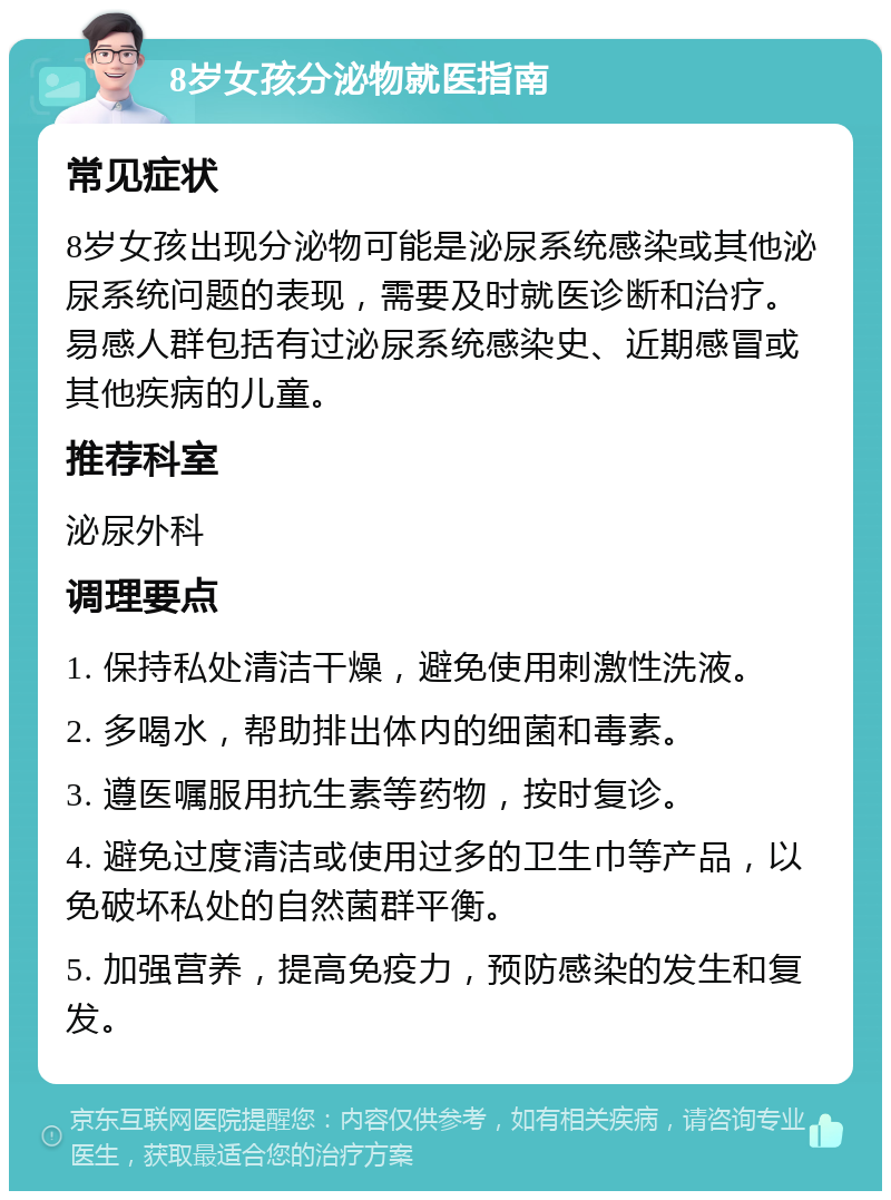 8岁女孩分泌物就医指南 常见症状 8岁女孩出现分泌物可能是泌尿系统感染或其他泌尿系统问题的表现，需要及时就医诊断和治疗。易感人群包括有过泌尿系统感染史、近期感冒或其他疾病的儿童。 推荐科室 泌尿外科 调理要点 1. 保持私处清洁干燥，避免使用刺激性洗液。 2. 多喝水，帮助排出体内的细菌和毒素。 3. 遵医嘱服用抗生素等药物，按时复诊。 4. 避免过度清洁或使用过多的卫生巾等产品，以免破坏私处的自然菌群平衡。 5. 加强营养，提高免疫力，预防感染的发生和复发。