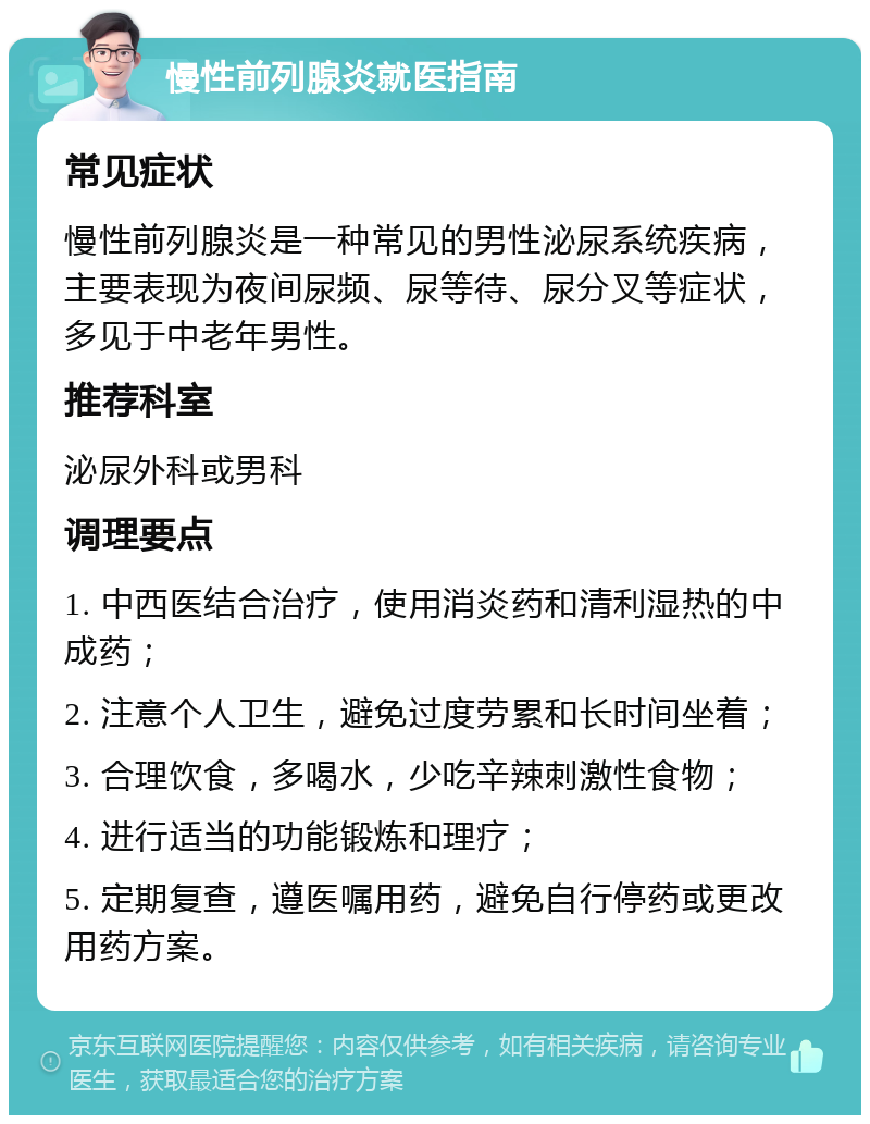 慢性前列腺炎就医指南 常见症状 慢性前列腺炎是一种常见的男性泌尿系统疾病，主要表现为夜间尿频、尿等待、尿分叉等症状，多见于中老年男性。 推荐科室 泌尿外科或男科 调理要点 1. 中西医结合治疗，使用消炎药和清利湿热的中成药； 2. 注意个人卫生，避免过度劳累和长时间坐着； 3. 合理饮食，多喝水，少吃辛辣刺激性食物； 4. 进行适当的功能锻炼和理疗； 5. 定期复查，遵医嘱用药，避免自行停药或更改用药方案。